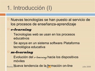 1. Introducción (I)
   Nuevas tecnologías se han puesto al servicio de
    los procesos de enseñanza-aprendizaje
   e-learning
       Tecnologías web se usan en los procesos
        educativos
       Se apoya en un sistema software: Plataforma
        tecnológica educativa
   m-learning
        Evolución del e-learning hacia los dispositivos
         móviles
Álvarez, Nueva tendencia de la formación on-line
     
         N.                                                Julio 2009
 