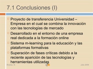 7.1 Conclusiones (I)
   Proyecto de transferencia Universidad –
    Empresa en el cual se combina la innovación
    con las tecnologías de mercado
   Desarrollado en el entorno de una empresa
    real dedicada a la formación online
   Sistema m-learning para la educación y las
    plataformas formativas
   Superación de fases críticas debido a la
    reciente aparición de las tecnologías y
    herramientas utilizadas
Álvarez, N.                                 Julio 2009
 