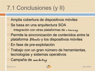 7.1 Conclusiones (y II)
   Amplia cobertura de dispositivos móviles
   Se basa en una arquitectura SOA
       Integración con otras plataformas de e-learning
   Permite la sincronización de contenidos entre la
    plataforma Moodle y los dispositivos móviles
   En fase de pre-explotación
   Trabajo con un gran número de herramientas,
    tecnologías y sistemas operativos
   Campaña de marketing
Álvarez, N.                                               Julio 2009
 