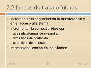 7.2 Líneas de trabajo futuras
   Incrementar la seguridad en la transferencia y
    en el acceso al sistema
   Incrementar la compatibilidad con
       otras plataformas de e-learning
       otros tipos de contenido
       otros tipos de recursos
   Internacionalización de los clientes



Álvarez, N.                                   Julio 2009
 