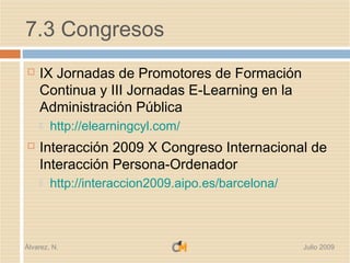 7.3 Congresos
   IX Jornadas de Promotores de Formación
    Continua y III Jornadas E-Learning en la
    Administración Pública
       http://elearningcyl.com/
   Interacción 2009 X Congreso Internacional de
    Interacción Persona-Ordenador
       http://interaccion2009.aipo.es/barcelona/



Álvarez, N.                                         Julio 2009
 