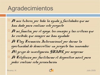 Agradecimientos
   A mis tutores, por toda la ayuda y facilidades que me
    han dado para realizar este proyecto
   A mi familia, por el apoyo, los consejos y las críticas que
    he recibido, que siempre me han ayudado
   A Clay Formación Internacional por darme la
    oportunidad de desarrollar un proyecto tan innovador
   Al grupo de investigación GRIAL por acogerme
   A Telefónica por facilitarme el dispositivo móvil para
    poder realizar esta presentación

Álvarez, N.                                               Julio 2009
 