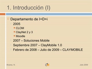 1. Introducción (I)
   Departamento de I+D+i
       2005
         CLOM
         ClayNet 2 y 3
         Moodle

       2007 – Soluciones Mobile
       Septiembre 2007 – ClayMobile 1.0
       Febrero de 2008 – Julio de 2009 – CLAYMOBILE



Álvarez, N.                                       Julio 2009
 