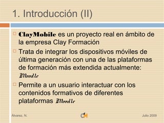1. Introducción (II)
   ClayMobile es un proyecto real en ámbito de
    la empresa Clay Formación
   Trata de integrar los dispositivos móviles de
    última generación con una de las plataformas
    de formación más extendida actualmente:
    Moodle
   Permite a un usuario interactuar con los
    contenidos formativos de diferentes
    plataformas Moodle

Álvarez, N.                                 Julio 2009
 