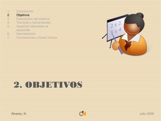1.      Introducción
2.      Objetivos
3.      Descripción del sistema
4.      Técnicas y herramientas
5.      Aspectos relevantes al
        desarrollo
6.      Demostración
7.      Conclusiones y líneas futuras




      2. OBJETIVOS


     Álvarez, N.                        Julio 2009
 