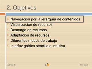 2. Objetivos
   Navegación por la jerarquía de contenidos
   Visualización de recursos
   Descarga de recursos
   Adaptación de recursos
   Diferentes modos de trabajo
   Interfaz gráfica sencilla e intuitiva



Álvarez, N.                                 Julio 2009
 