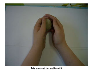 Take a piece of clay and knead it
 