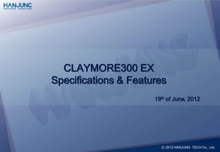 CLAYMORE300 EX
Specifications & Features
                      19th of June, 2012




                        ⓒ 2012 HANJUNG TECH Co., Ltd.
 