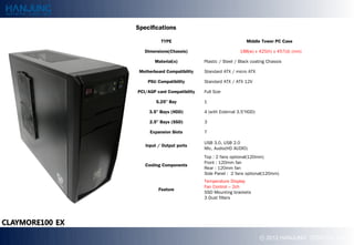 Specifications

           TYPE                                   Middle Tower PC Case

   Dimensions(Chassis)                         188(w) x 425(h) x 457(d) (mm)

        Material(s)          Plastic / Steel / Black coating Chassis

 Motherboard Compatibility   Standard ATX / micro ATX

     PSU Compatibility       Standard ATX / ATX 12V

PCI/AGP card Compatibility   Full Size

        5.25" Bay            1

     3.5" Bays (HDD)         4 (with External 3.5HDD)

     2.5" Bays (SSD)         3

     Expansion Slots         7

                             USB 3.0, USB 2.0
   Input / Output ports
                             Mic, Audio(HD AUDIO)
                             Top : 2 fans optional(120mm)
                             Front : 120mm fan
   Cooling Components
                             Rear : 120mm fan
                             Side Panel : 2 fans optional(120mm)
                             Temperature Display
                             Fan Control C 2ch
         Feature
                             SSD Mounting brackets
                             3 Dust filters




                                                         ? 2012 HANJUNG TECH Co., Ltd.
 