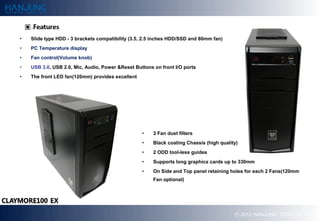?   ݺߣ type HDD - 3 brackets compatibility (3.5, 2.5 inches HDD/SSD and 80mm fan)
?   PC Temperature display
?   Fan control(Volume knob)
?   USB 3.0, USB 2.0, Mic, Audio, Power &Reset Buttons on front I/O ports
?   The front LED fan(120mm) provides excellent




                                                  ?    3 Fan dust filters
                                                  ?    Black coating Chassis (high quality)
                                                  ?    2 ODD tool-less guides
                                                  ?    Supports long graphics cards up to 330mm
                                                  ?    On Side and Top panel retaining holes for each 2 Fans(120mm
                                                       Fan optional)




                                                                                         ? 2012 HANJUNG TECH Co., Ltd.
 