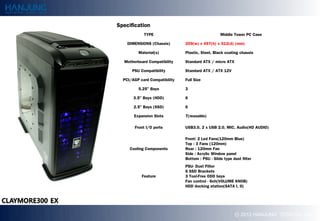 Specification
            TYPE                                  Middle Tower PC Case

    DIMENSIONS (Chassis)       209(w) x 497(h) x 512(d) (mm)

         Material(s)           Plastic, Steel, Black coating chassis

  Motherboard Compatibility    Standard ATX / micro ATX

      PSU Compatibility        Standard ATX / ATX 12V

  PCI/AGP card Compatibility   Full Size

         5.25" Bays            3

       3.5" Bays (HDD)         6

       2.5" Bays (SSD)         6

       Expansion Slots         7(reusable)

       Front I/O ports         USB3.0, 2 x USB 2.0, MIC, Audio(HD AUDIO)

                               Front: 2 Led Fans(120mm Blue)
                               Top : 3 Fans (120mm)
     Cooling Components        Rear : 120mm Fan
                               Side : Acrylic Window panel
                               Bottom : PSU - ݺߣ type dust filter
                               PSU- Dust Filter
                               6 SSD Brackets
           Feature             3 Tool-Free ODD bays
                               Fan control - 6ch(VOLUME KNOB)
                               HDD docking station(SATA I, II)




                                                          ? 2012 HANJUNG TECH Co., Ltd.
 