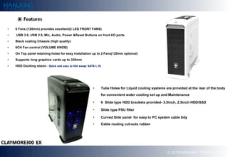 ?   6 Fans (120mm) provides excellent(2 LED FRONT FANS)
?   USB 3.0, USB 2.0, Mic, Audio, Power &Reset Buttons on front I/O ports
?   Black coating Chassis (high quality)
?   6CH Fan control (VOLUME KNOB)
?   On Top panel retaining holes for easy installation up to 2 Fans(120mm optional)
?   Supports long graphics cards up to 330mm
?   HDD Docking staion - Quick and easy to Hot swap( SATA I, II)




                                                          ?    Tube Holes for Liquid cooling systems are provided at the rear of the body
                                                               for convenient water cooling set up and Maintenance

                                                          ?    6 ݺߣ type HDD brackets provided- 3.5inch, 2.5inch HDD/SSD

                                                          ?    ݺߣ type PSU filter

                                                          ?    Curved Side panel for easy to PC system cable tidy
                                                          ?    Cable routing cut-outs rubber




                                                                                                      ? 2012 HANJUNG TECH Co., Ltd.
 