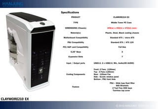 Specifications
         PRODUCT                                   CLAMORE210 EX

           TYPE                                 Middle Tower PC Case

   DIMENSIONS (Chassis)                     209(w) x 492(h) x 472(d) (mm)

        Material(s)                       Plastic, Steel, Black coating chassis

 Motherboard Compatibility                     Standard ATX / micro ATX

     PSU Compatibility                          Standard ATX / ATX 12V

 PCI/AGP card Compatibility                             Full Size

        5.25" Bays                                          3

      Expansion Slots                                       7


    Input / Output ports      USB3.0, 2 x USB2.0, Mic, Audio(HD AUDIO)


                              Front: 2 Fans (120mm)
                              Top : 3 Fans (120mm)
    Cooling Components        Rear : 120mm Fan
                              Side : Acrylic window panel
                              Bottom : PSU Vent Hole
                                               PSU C ݺߣ type Dust filter
                                                     SSD Brackets
          Feature
                                                 2 Tool Free ODD bays
                                                 Tool-less top cover




                                                     ? 2012 HANJUNG TECH Co., Ltd.
 