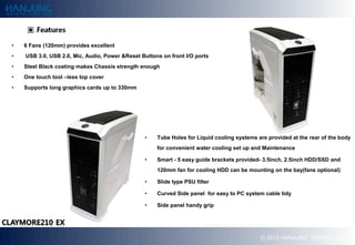?   6 Fans (120mm) provides excellent
?   USB 3.0, USB 2.0, Mic, Audio, Power &Reset Buttons on front I/O ports
?   Steel Black coating makes Chassis strength enough
?   One touch tool Cless top cover
?   Supports long graphics cards up to 330mm




                                                ?    Tube Holes for Liquid cooling systems are provided at the rear of the body
                                                     for convenient water cooling set up and Maintenance

                                                ?    Smart - 5 easy guide brackets provided- 3.5inch, 2.5inch HDD/SSD and
                                                     120mm fan for cooling HDD can be mounting on the bay(fans optional)

                                                ?    ݺߣ type PSU filter

                                                ?    Curved Side panel for easy to PC system cable tidy

                                                ?    Side panel handy grip




                                                                                            ? 2012 HANJUNG TECH Co., Ltd.
 