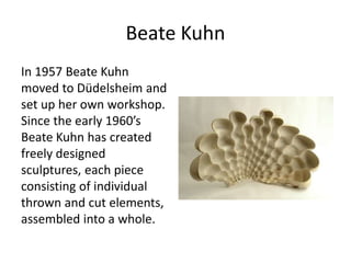 Beate Kuhn 
In 1957 Beate Kuhn 
moved to Düdelsheim and 
set up her own workshop. 
Since the early 1960’s 
Beate Kuhn has created 
freely designed 
sculptures, each piece 
consisting of individual 
thrown and cut elements, 
assembled into a whole. 
 