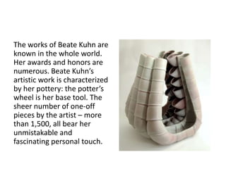 The works of Beate Kuhn are 
known in the whole world. 
Her awards and honors are 
numerous. Beate Kuhn’s 
artistic work is characterized 
by her pottery: the potter’s 
wheel is her base tool. The 
sheer number of one-off 
pieces by the artist – more 
than 1,500, all bear her 
unmistakable and 
fascinating personal touch. 
 