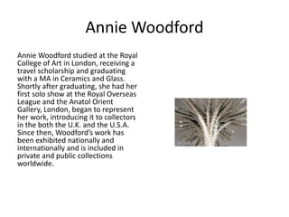 Annie Woodford 
Annie Woodford studied at the Royal 
College of Art in London, receiving a 
travel scholarship and graduating 
with a MA in Ceramics and Glass. 
Shortly after graduating, she had her 
first solo show at the Royal Overseas 
League and the Anatol Orient 
Gallery, London, began to represent 
her work, introducing it to collectors 
in the both the U.K. and the U.S.A. 
Since then, Woodford’s work has 
been exhibited nationally and 
internationally and is included in 
private and public collections 
worldwide. 
 