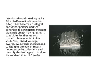 Introduced to printmaking by Sir 
Eduardo Paolozzi, who was her 
tutor, it has become an integral 
part of her practice and she 
continues to develop the medium 
alongside object making, using it 
to explore the themes and 
concerns fundamental to her 
work. Short-listed for major 
awards, Woodford’s etchings and 
collagraphs are part of several 
important print collections and 
recently she has begun to explore 
the medium of artists’ books 
