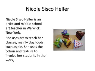 Nicole Sisco Heller 
Nicole Sisco Heller is an 
artist and middle school 
art teacher in Warwick, 
New York. 
She uses art to teach her 
classes, mainly clay foods, 
such as pie. She uses the 
colour and texture to 
involve her students in the 
work, 
 
