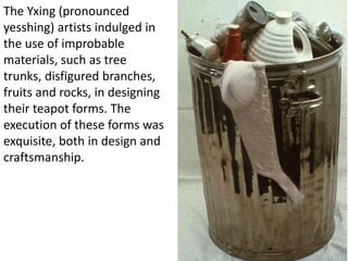 The Yxing (pronounced 
yesshing) artists indulged in 
the use of improbable 
materials, such as tree 
trunks, disfigured branches, 
fruits and rocks, in designing 
their teapot forms. The 
execution of these forms was 
exquisite, both in design and 
craftsmanship. 
 