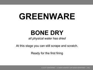 GREENWARE
LEATHER HARD
dried out some, starts to harden to the point of being less
impressionable
This is a good stage for trimming, cutting, carving, and
attaching parts.
© SCOTT SHAKESPEARE | LA SIERRA UNIVERSITY ART+DESIGN DEPARTMENT | 2016
 
