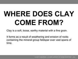 Clay is a soft, loose, earthy material with a fine grain.
It forms as a result of weathering and erosion of rocks
containing the mineral group feldspar over vast spans of
time.
During weathering, the felspar content is altered by
hydrolysis to form clay minerals such as kaolin and
bentonite. These are the elements that make clay
plastic and moldable.
WHERE DOES CLAY COME FROM?
© SCOTT SHAKESPEARE | LA SIERRA UNIVERSITY ART+DESIGN DEPARTMENT | 2016
 