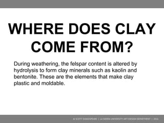 © SCOTT SHAKESPEARE | LA SIERRA UNIVERSITY ART+DESIGN DEPARTMENT | 2016
Hydrolysis
● Hydrolysis is the chemical reaction (cation exchange) of a compound with
acidic water
Example: Feldspar is converted to the clay mineral kaolinite
 