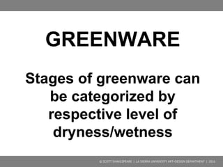 GREENWARE
Clay is known as “green” before its
first firing.
Stages of greenware can be
categorized by their respective level of
dryness/wetness.
© SCOTT SHAKESPEARE | LA SIERRA UNIVERSITY ART+DESIGN DEPARTMENT | 2016
 