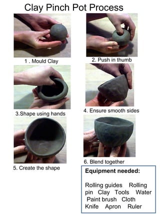 Clay Pinch Pot Process
Equipment needed:
Rolling guides Rolling
pin Clay Tools Water
Paint brush Cloth
Knife Apron Ruler
1 . Mould Clay 2. Push in thumb
3.Shape using hands
4. Ensure smooth sides
5. Create the shape
6. Blend together
 