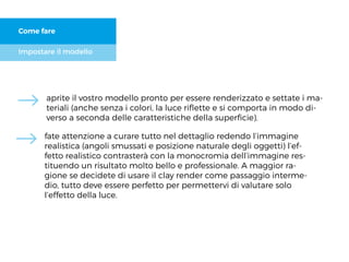 Impostare il modello
Come fare
aprite il vostro modello pronto per essere renderizzato e settate i ma-
teriali (anche senza i colori, la luce riﬂette e si comporta in modo di-
verso a seconda delle caratteristiche della superﬁcie).
fate attenzione a curare tutto nel dettaglio redendo l’immagine
realistica (angoli smussati e posizione naturale degli oggetti) l’ef-
fetto realistico contrasterà con la monocromia dell’immagine res-
tituendo un risultato molto bello e professionale. A maggior ra-
gione se decidete di usare il clay render come passaggio interme-
dio, tutto deve essere perfetto per permettervi di valutare solo
l’effetto della luce.
 