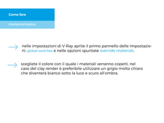 monocromatico
Come fare
nelle impostazioni di V-Ray aprite il primo pannello delle impostazio-
ni: global switches e nelle opzioni spuntate override materials.
scegliete il colore con il quale i materiali verranno coperti, nel
caso del clay render è preferibile utilizzare un grigio molto chiaro
che diventerà bianco sotto la luce e scuro all’ombra.
 