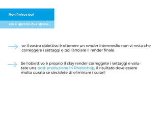 ora si aprono due strade...
Non ﬁnisce qui
se il vostro obiettivo è ottenere un render intermedio non vi resta che
correggere i settaggi e poi lanciare il render ﬁnale.
Se l’obiettivo è proprio il clay render correggete i settaggi e valu-
tate una post produzione in Photoshop, il risultato deve essere
molto curato se decidete di eliminare i colori!
 