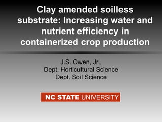 Clay amended soilless
substrate: Increasing water and
     nutrient efficiency in
 containerized crop production

            J.S. Owen, Jr.,
      Dept. Horticultural Science
         Dept. Soil Science


      NC STATE UNIVERSITY
 