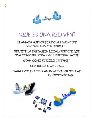 ¿QUE ES UNA RED VPN?
LLAMADA ASI POR SUS SIGLAS EN INGLES
VIRTUAL PRIVATE NETWORK.
PERMITE LA EXTENSION LOCAL, PERMITE QUE
UNA COMPUTADORA ENVIE Y RECIBA DATOS.
USAN COMO VINCULO INTERNET.
CONTROLA EL ACCESO.
PARA ESTO SE UTILIZAN PRINCIPALMENTE LAS
COMPUTADORAS.