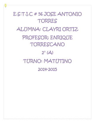 E.S.T.I.C # 56 JOSE ANTONIO 
TORRES 
ALUMNA: CLAYRI ORTIZ 
PROFESOR: ENRIQUE 
TORRESCANO 
2° (A) 
TURNO: MATUTINO 
2014-2015 
 