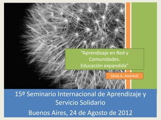 “Aprendizaje en Red y
                         Comunidades.
                      Educación expandida”
                                   Silvia A. Andreoli



15º Seminario Internacional de Aprendizaje y
             Servicio Solidario
    Buenos Aires, 24 de Agosto de 2012
 