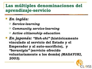 Las múltiples denominaciones del
aprendizaje-servicio
 En inglés:
 Service-learning
 Community service-learning
 Active citizenship education
 En japonés: “Hoh-shi” (históricamente
vinculado al servicio del Estado y el
Emperador y al auto-sacrificio), y
“borantyia” (servicio ofrecido
voluntariamente a los demás) (MASAYUKI,
2003).
 