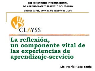 La reflexión,  un componente vital de las experiencias de aprendizaje-servicio XII SEMINARIO INTERNACIONAL DE APRENDIZAJE Y SERVICIO SOLIDARIO Buenos Aires, 20 y 21 de agosto de 2009 Lic. María Rosa Tapia 