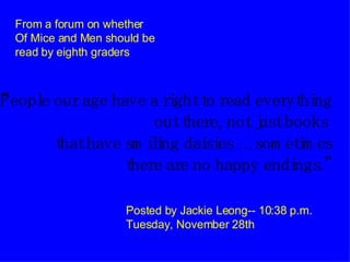 “ People our age have a right to read everything out there, not just books    that have smiling daisies …sometimes there are no happy endings.” Posted by Jackie Leong-- 10:38 p.m. Tuesday, November 28th From a forum on whether Of Mice and Men should be read by eighth graders 