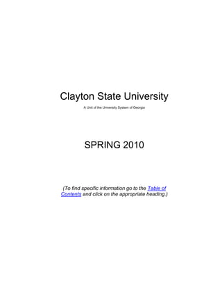 Clayton State University<br />A Unit of the University System of Georgia<br />SPRING 2010<br />(To find specific information go to the Table of Contents and click on the appropriate heading.)<br />PROVISIONS OF THIS CATALOG<br />The Clayton State University Catalog is designed to provide information about the University’s policies, degree programs, course offerings, services, faculty, and facilities. Statements set forth in this catalog are for informational purposes only and should not be construed as the basis of a contract between a student and this institution.<br />While the provisions of the University Catalog will ordinarily be applied as stated, Clayton State University reserves the right to change any provision listed - including but not limited to academic requirements for graduation - without actual notice to individual students.* Every effort will be made to keep students advised about all changes, and information on changes will be available in the Office of the Registrar (www.clayton.edu).  It is especially important that each student note that it is his or her responsibility to remain apprised of current graduation requirements for particular degree and certificate programs. <br />*The online version of the catalog is the most current.  It is updated regularly to reflect changes that have been approved by Faculty Council and the Office of Academic Affairs.  <br />TABLE OF CONTENTS<br /> TOC  quot;
1-3quot;
    PROVISIONS OF THIS CATALOG PAGEREF _Toc253651898  i<br />TABLE OF CONTENTS PAGEREF _Toc253651899  ii<br />ACADEMIC CALENDAR PAGEREF _Toc253651900  1<br />Fall 2010 (Tentative) PAGEREF _Toc253651901  1<br />GENERAL INFORMATION PAGEREF _Toc253651902  2<br />Mission of the University PAGEREF _Toc253651903  2<br />University History PAGEREF _Toc253651904  2<br />Accreditation and Approvals PAGEREF _Toc253651905  3<br />General University Policies PAGEREF _Toc253651906  4<br />SERVICES FOR STUDENTS PAGEREF _Toc253651907  6<br />Academic Services PAGEREF _Toc253651908  6<br />Library PAGEREF _Toc253651909  6<br />Center for Academic Success PAGEREF _Toc253651910  7<br />Testing Center PAGEREF _Toc253651911  7<br />Center for Instructional Development PAGEREF _Toc253651912  8<br />Study Abroad and International Programs PAGEREF _Toc253651913  8<br />Honors Program PAGEREF _Toc253651914  8<br />Fitness Center PAGEREF _Toc253651915  9<br />Student Support Services PAGEREF _Toc253651916  9<br />Office of Financial Aid PAGEREF _Toc253651917  10<br />Office of the Registrar PAGEREF _Toc253651918  11<br />Office of Career Services PAGEREF _Toc253651919  12<br />Counseling Services PAGEREF _Toc253651920  13<br />Office of Diversity Services PAGEREF _Toc253651921  13<br />Office of Disability Services PAGEREF _Toc253651922  13<br />Office of Student Life and Orientation PAGEREF _Toc253651923  14<br />Office of Information Technology & Services PAGEREF _Toc253651924  15<br />Other Student Services PAGEREF _Toc253651925  16<br />Intercollegiate Athletics PAGEREF _Toc253651926  17<br />ADMISSION INFORMATION PAGEREF _Toc253651927  19<br />Requirements for All Applicants PAGEREF _Toc253651928  19<br />Recent High School Graduates PAGEREF _Toc253651929  20<br />Non-Traditional Students PAGEREF _Toc253651930  23<br />Transfer Students PAGEREF _Toc253651931  24<br />Joint Enrollment / Early Admission of High School Students PAGEREF _Toc253651932  25<br />Transient Students PAGEREF _Toc253651933  27<br />International Students PAGEREF _Toc253651934  28<br />Other Admission Categories PAGEREF _Toc253651935  28<br />Readmission of Former Clayton State Students PAGEREF _Toc253651936  29<br />Georgia Residency Status PAGEREF _Toc253651937  30<br />Other Admission Information PAGEREF _Toc253651938  31<br />Required First Year Experience Program Policy PAGEREF _Toc253651939  34<br />FINANCIAL INFORMATION PAGEREF _Toc253651940  35<br />General Regulations on Tuition and Fees PAGEREF _Toc253651941  35<br />Required Tuition and Fees PAGEREF _Toc253651942  35<br />Refund Policy PAGEREF _Toc253651943  36<br />Bad Check and Delinquent Account Policy PAGEREF _Toc253651944  37<br />ACADEMIC POLICIES PAGEREF _Toc253651945  38<br />Basic Undergraduate Student Responsibilities PAGEREF _Toc253651946  38<br />Notebook Computers at Clayton State PAGEREF _Toc253651947  39<br />Choosing a Degree Program and Major (Program of Study) PAGEREF _Toc253651948  40<br />Degree Programs Available at Clayton State PAGEREF _Toc253651949  41<br />Master Degree Majors at Clayton State PAGEREF _Toc253651950  41<br />Baccalaureate Degree Majors at Clayton State PAGEREF _Toc253651951  42<br />Associate Degrees PAGEREF _Toc253651952  42<br />Applied Associate Degrees and Certificates PAGEREF _Toc253651953  43<br />Pre-Professional Programs PAGEREF _Toc253651954  43<br />Declaring and Changing Majors (Programs of Study) PAGEREF _Toc253651955  44<br />Academic Minor Programs PAGEREF _Toc253651956  44<br />Registering for Courses PAGEREF _Toc253651957  44<br />Online Instruction PAGEREF _Toc253651958  46<br />Withdrawal From Courses PAGEREF _Toc253651959  48<br />Credit Hours PAGEREF _Toc253651960  49<br />Classification of Students PAGEREF _Toc253651961  54<br />Grading System PAGEREF _Toc253651962  54<br />Academic Standing PAGEREF _Toc253651963  57<br />Learning Support Requirements PAGEREF _Toc253651964  58<br />Academic Honors PAGEREF _Toc253651965  60<br />R.O.T.C. PAGEREF _Toc253651966  61<br />GRADUATION REQUIREMENTS PAGEREF _Toc253651967  62<br />Associate and Baccalaureate Degrees Core Curriculum PAGEREF _Toc253651968  62<br />Upper-Division Major Requirements PAGEREF _Toc253651969  65<br />Total Hours Requirement PAGEREF _Toc253651970  65<br />Grade Point Average PAGEREF _Toc253651971  65<br />Grade Requirements for Specific Courses PAGEREF _Toc253651972  66<br />Residency Requirement PAGEREF _Toc253651973  66<br />Regents’ Courses and Testing PAGEREF _Toc253651974  66<br />General Certificate Requirements PAGEREF _Toc253651975  68<br />Constitution and History Requirement PAGEREF _Toc253651976  68<br />Other Graduation Regulations PAGEREF _Toc253651977  69<br />Application for Graduation PAGEREF _Toc253651978  69<br />COLLEGE OF ARTS AND SCIENCES PAGEREF _Toc253651979  71<br />Department of English PAGEREF _Toc253651980  73<br />Bachelor of Arts in English PAGEREF _Toc253651981  73<br />Bachelor of Arts in English Education PAGEREF _Toc253651982  Error! Bookmark not defined.<br />Minor Program in English PAGEREF _Toc253651983  80<br />Department of Humanities PAGEREF _Toc253651984  82<br />Bachelor of Arts in History PAGEREF _Toc253651985  82<br />Minor Program in History PAGEREF _Toc253651986  91<br />Minor Program in French PAGEREF _Toc253651987  91<br />Minor Program in Philosophy PAGEREF _Toc253651988  92<br />Minor Program in Spanish PAGEREF _Toc253651989  93<br />Department of Natural Sciences PAGEREF _Toc253651990  94<br />Bachelor of Science in Biology PAGEREF _Toc253651991  95<br />Minor Program in Chemistry PAGEREF _Toc253651992  103<br />Bachelor of Science in Health and Fitness Management PAGEREF _Toc253651993  104<br />Minor in Health & Fitness Management PAGEREF _Toc253651994  108<br />Department of Psychology PAGEREF _Toc253651995  109<br />Bachelor of Science in Psychology and Human Services PAGEREF _Toc253651996  109<br />Minor Program in Psychology PAGEREF _Toc253651997  113<br />Department of Social Sciences PAGEREF _Toc253651998  114<br />Bachelor of Applied Science in Administrative Management PAGEREF _Toc253651999  115<br />Bachelor of Applied Science in Technology Management PAGEREF _Toc253652000  119<br />Bachelor of Science in Criminal Justice PAGEREF _Toc253652001  122<br />Bachelor of Science in Legal Studies PAGEREF _Toc253652002  125<br />Certificate and Associate of Applied Science in Paralegal Studies PAGEREF _Toc253652003  127<br />Bachelor of Science in Political Science PAGEREF _Toc253652004  129<br />Minor Program in Political Science PAGEREF _Toc253652005  132<br />Bachelor of Science in Sociology PAGEREF _Toc253652006  133<br />Minor Program in Sociology PAGEREF _Toc253652007  136<br />Department of Teacher Education PAGEREF _Toc253652008  137<br />Bachelor of Arts in Middle Level Education PAGEREF _Toc253652009  141<br />Department of Visual and Performing Arts PAGEREF _Toc253652010  146<br />Bachelor of Arts in Communication and Media Studies PAGEREF _Toc253652011  150<br />Minor Program in Communication and Media Studies PAGEREF _Toc253652012  153<br />Bachelor of Arts in Music PAGEREF _Toc253652013  154<br />Bachelor of Music PAGEREF _Toc253652014  157<br />Minor in Music PAGEREF _Toc253652015  166<br />Bachelor of Arts in Theatre PAGEREF _Toc253652016  168<br />Minor in Theatre PAGEREF _Toc253652017  170<br />Office of Interdisciplinary Studies PAGEREF _Toc253652018  171<br />Associate of Arts/Science in Integrative Studies PAGEREF _Toc253652019  173<br />Bachelor of Arts in Liberal Studies PAGEREF _Toc253652020  174<br />Bachelor of Science in Integrative Studies PAGEREF _Toc253652021  176<br />Minor in Women’s Studies PAGEREF _Toc253652022  178<br />Minor in African American Studies PAGEREF _Toc253652023  179<br />SCHOOL OF BUSINESS PAGEREF _Toc253652024  181<br />Bachelor of Business Administration in Accounting PAGEREF _Toc253652025  185<br />Bachelor of Business Administration in General Business PAGEREF _Toc253652026  189<br />Bachelor of Business Administration in Management PAGEREF _Toc253652027  192<br />Bachelor of Business Administration in Marketing PAGEREF _Toc253652028  196<br />Minor Program in Finance PAGEREF _Toc253652029  200<br />Minor Program in Marketing PAGEREF _Toc253652030  200<br />Minor in Business Administration for Non-Business Majors PAGEREF _Toc253652031  200<br />Minor in Supply Chain Management PAGEREF _Toc253652032  201<br />Department of Health Care Management PAGEREF _Toc253652033  203<br />Bachelor of Science in Health Care Management PAGEREF _Toc253652034  203<br />COLLEGE OF HEALTH PAGEREF _Toc253652035  207<br />School of Nursing PAGEREF _Toc253652036  207<br />Bachelor of Science in Nursing PAGEREF _Toc253652037  213<br />Double Bachelor Degrees in Nursing and Health Care Management PAGEREF _Toc253652038  217<br />Department of Dental Hygiene PAGEREF _Toc253652039  218<br />Bachelor of Science in Dental Hygiene PAGEREF _Toc253652040  218<br />Bachelor of Science in Dental Hygiene PAGEREF _Toc253652041  223<br />Double Bachelor Degrees in Dental Hygiene and Health Care Management PAGEREF _Toc253652042  227<br />COLLEGE OF INFORMATION AND MATHEMATICAL SCIENCES PAGEREF _Toc253652043  228<br />Information Technology PAGEREF _Toc253652044  230<br />Bachelor of Information Technology PAGEREF _Toc253652045  232<br />Associate of Applied of Science in Information Technology PAGEREF _Toc253652046  235<br />Minor in Information Technology PAGEREF _Toc253652047  236<br />Online Bachelor of Science in Information Technology PAGEREF _Toc253652048  236<br />Bachelor of Science in Computer Science PAGEREF _Toc253652049  239<br />Minor Program in Computer Science PAGEREF _Toc253652050  243<br />Dual-Degree Engineering Program PAGEREF _Toc253652051  243<br />Certificate and Associate of Applied Science in Computer Networking PAGEREF _Toc253652052  247<br />Mathematics PAGEREF _Toc253652053  249<br />Bachelor of Science in Mathematics PAGEREF _Toc253652054  249<br />Bachelor of Science in Mathematics (Secondary Education Tract) PAGEREF _Toc253652055  252<br />Minor Program in Mathematics PAGEREF _Toc253652056  254<br />COURSE DESCRIPTIONS PAGEREF _Toc253652057  256<br />Accounting (ACCT) PAGEREF _Toc253652058  257<br />African American Studies (AFAM) PAGEREF _Toc253652059  259<br />Art (ART) PAGEREF _Toc253652060  259<br />Astronomy (ASTR) PAGEREF _Toc253652061  260<br />Biology (BIOL) PAGEREF _Toc253652062  261<br />Business (BUSA) PAGEREF _Toc253652063  267<br />Business Law (BLAW) PAGEREF _Toc253652064  267<br />Career Planning (CAPL) PAGEREF _Toc253652065  268<br />Chemistry (CHEM) PAGEREF _Toc253652066  268<br />Citizenship (CITZ) PAGEREF _Toc253652067  271<br />Communication (COMM) PAGEREF _Toc253652068  271<br />Communication and Media Studies (CMS) PAGEREF _Toc253652069  272<br />Computer Networking (CNET) PAGEREF _Toc253652070  275<br />Computer Science (CSCI) PAGEREF _Toc253652071  277<br />Computing (CPTG) PAGEREF _Toc253652072  280<br />Critical Thinking (CRIT) PAGEREF _Toc253652073  281<br />Criminal Justice (CRJU) PAGEREF _Toc253652074  281<br />Dental Hygiene (DHYG) PAGEREF _Toc253652075  284<br />Economics (ECON) PAGEREF _Toc253652076  287<br />Education (EDUC) PAGEREF _Toc253652077  288<br />English (ENGL) PAGEREF _Toc253652078  291<br />Experiential Learning (EXLA, EXLI, EXLP) PAGEREF _Toc253652079  296<br />Fashion Merchandising (FSMD) PAGEREF _Toc253652080  297<br />Finance (FINA) PAGEREF _Toc253652081  297<br />French (FREN) PAGEREF _Toc253652082  298<br />Health Care Management (HCMG) PAGEREF _Toc253652083  299<br />Health Fitness Management (HFMG) PAGEREF _Toc253652084  302<br />Health (HLTH) PAGEREF _Toc253652085  305<br />Health Science (HSCI) PAGEREF _Toc253652086  306<br />History (HIST) PAGEREF _Toc253652087  307<br />Humanities (HUMN) PAGEREF _Toc253652088  313<br />Human Services (HMSV) PAGEREF _Toc253652089  314<br />Homeland Security Emergency Management (HSEM) PAGEREF _Toc253652090  315<br />Information Technology: Database Administration (ITDB) PAGEREF _Toc253652091  316<br />Information Technology: Foundations (ITFN) PAGEREF _Toc253652092  317<br />Information Technology: Information Design and Production (ITMM) PAGEREF _Toc253652093  321<br />Information Technology: Network Planning, Design and Management (ITNW) PAGEREF _Toc253652094  321<br />Information Technology: Software Development (ITSD) PAGEREF _Toc253652095  322<br />Information Technology Skills (ITSK) PAGEREF _Toc253652096  322<br />Integrative Studies (INTE) PAGEREF _Toc253652097  322<br />International Studies (INTL) PAGEREF _Toc253652098  323<br />Internet (INET) PAGEREF _Toc253652099  323<br />Journalism (JOUR) PAGEREF _Toc253652100  324<br />Language Arts/Reading (LART) PAGEREF _Toc253652101  324<br />Learning Support PAGEREF _Toc253652102  324<br />Management (MGMT) PAGEREF _Toc253652103  325<br />Marketing (MKTG) PAGEREF _Toc253652104  327<br />Marketing & Merchandising (MKMC) PAGEREF _Toc253652105  329<br />Mathematics (MATH) PAGEREF _Toc253652106  330<br />Music (MUSC) PAGEREF _Toc253652107  335<br />Nursing (NURS) PAGEREF _Toc253652108  345<br />Office (OFFC) PAGEREF _Toc253652109  349<br />Paralegal Studies (PARA) PAGEREF _Toc253652110  353<br />Philosophy (PHIL) PAGEREF _Toc253652111  355<br />Physics (PHYS) PAGEREF _Toc253652112  356<br />Political Science (POLS) PAGEREF _Toc253652113  358<br />Psychology (PSYC) PAGEREF _Toc253652114  361<br />Reading (READ) PAGEREF _Toc253652115  366<br />Regents’ Essay Skills (RGTE) PAGEREF _Toc253652116  366<br />Regents’ Reading Skills (RGTR) PAGEREF _Toc253652117  366<br />Science (SCI) PAGEREF _Toc253652118  367<br />Social Science (SOSC) PAGEREF _Toc253652119  369<br />Sociology (SOCI) PAGEREF _Toc253652120  369<br />Spanish (SPAN) PAGEREF _Toc253652121  371<br />Supervision (SUPR) PAGEREF _Toc253652122  373<br />Technology (TECH) PAGEREF _Toc253652123  375<br />Theater (THEA) PAGEREF _Toc253652124  377<br />University Foundation (CSU) PAGEREF _Toc253652125  379<br />WebBSIT (WBIT) PAGEREF _Toc253652126  380<br />Writing Lab (WLAB) PAGEREF _Toc253652127  383<br />Women’s Studies (WST) PAGEREF _Toc253652128  383<br />UNIVERSITY SYSTEM OF GEORGIA PAGEREF _Toc253652129  385<br />Members of the Board of Regents PAGEREF _Toc253652130  386<br />Colleges and Universities PAGEREF _Toc253652131  386<br />UNIVERSITY PERSONNEL PAGEREF _Toc253652132  389<br />Administrative Offices and Staff PAGEREF _Toc253652133  389<br />Corps of Instruction -- Faculty with Academic Rank and Librarians PAGEREF _Toc253652134  390<br />Emeriti PAGEREF _Toc253652135  407<br />ACADEMIC CALENDAR<br />For most current calendar go to www.clayton.edu and click on Calendars.<br />Fall 2010 (Tentative)<br />Dates are subject to change <br />August<br />Last day for continuing students to pay tuition and fees (without late fee)August 5<br />Late registration for Fall term (with $100 late fee)August 9-12<br />Tuition and Fee Payment Deadline (with $100 late fee)August 12<br />First weekend classesAugust 14<br />First day of weekday classesAugust 16<br />Schedule adjustments for enrolled students (only for fully paid students)August 16-19<br />Fee payment deadline for schedule adjustmentsAugust 19<br />September<br />Labor Day break (no classes)September 4-6<br />Faculty development day (no classes)September 7<br />Midterm, last day to withdraw and receive a W grade, Session ISeptember 10<br />Last day to apply for Spring 2011 graduationSeptember 14<br />Midterm grade submission periodSeptember 21-October 5<br />October<br />Session I endsOctober 6<br />Midterm, last day to withdraw and receive a W grade, Full TermOctober 8<br />Session I final examsOctober 7-8<br />Session II classes beginOctober 11<br />November<br />Pre-registration for Spring 2011November 1-December 9<br />Deadline to schedule defense of master’s thesisNovember 5<br />Master’s degree requirement completion dateNovember 5<br />Deadline Final approval copy of Thesis to be submitted to Graduate SchoolNovember 5<br />Deadline for oral exams/defense of master’s thesisNovember 5<br />Midterm, last day to withdraw and receive a W grade, Session IINovember 7<br />Thanksgiving Break (no classes)November 24-28<br />December<br />Last weekday classesDecember 3<br />Final exams December 4-10<br />Last day to pay tuition/fees (Pre-enrolled students)December 9<br />CommencementDecember 11<br />Late Registration for Spring 2011 ($100 late fee)Dec. 13-Jan. 6<br />All faculty grades dueDecember 14<br />GENERAL INFORMATION<br />Mission of the University<br />Clayton State University provides an intellectually challenging, culturally rich learning environment,   encouraging all students to take advantage of the outstanding educational and career opportunities provided for residential and commuter students from a diverse range of ethnic, socioeconomic, experiential and geographical backgrounds. The university offers undergraduate and graduate programs of superior quality taught by a professionally active teaching faculty committed to promoting academic excellence. University programs and services are informed and guided by the following essential considerations:<br />recognizing and responding to the increasingly complex global context of contemporary life; <br />promoting community-based, experiential learning to create enduring and meaningful connections between education and other aspects of life; <br />encouraging and providing opportunities for continuous education and growth; and <br />developing an understanding of advanced applications of modern technology. <br />Clayton State University promotes excellence in teaching, research, and service to the people and the State of Georgia, the nation, and the international community. University graduates communicate effectively, think critically, learn and work collaboratively, demonstrate competence in their chosen field, and possess the capability of adapting to changing circumstances and new challenges. Clayton State University students are encouraged to develop an individually compelling sense of social and civic responsibility, community leadership and service to society.<br />University History<br />Established in 1969 in a park-like setting 15 minutes from downtown Atlanta, Clayton State University (CSU) serves the metro Atlanta area as a hub for undergraduate education.   CSU opened in 1969 as Clayton Junior College, with Dr. Harry S. Downs as the founding president.  The Board of Regents elevated the institution to baccalaureate status in 1986 and established the present name in 1996.  The current president, Thomas K. Harden, has been in the position since June of 2000.<br />The beginning of the University can be traced to 1965 when the Board of Regents authorized three new junior colleges for the University System of Georgia, one of which was designated for south metropolitan Atlanta.  The Board considered several locations in the region and chose the present site in Clayton County because of the unique combination of natural beauty and easy access to the then recently completed Interstate 75.  The citizens of Clayton County subsidized the initial construction of the state institution by passing a bond issue for nearly five million dollars.  Construction of the new campus began in fall 1968, and the doors opened to 942 students less than a year later on September 30, 1969.<br />In 1986, CSU began its baccalaureate mission with programs in business administration and nursing.  The institution has continued to add majors at the bachelor’s level.  Upon the retirement of Harry Downs in January 1994, Dr. Richard A. Skinner became the University’s second president.  In June 1999, Skinner left CSU to head the University System of Georgia’s new distance learning initiative known as GLOBE.  Michael F. Vollmer, CSU’s acting Vice President for Fiscal Affairs and former Interim President of Middle Georgia College, served as Interim President for one year until President Harden took office in June 2000.<br />Since coming to CSU, President Harden’s principle initiatives have been expanded development efforts, vigorous enrollment growth, increased selectivity and retention, and, most important, the addition of more baccalaureate programs.  During Dr. Harden’s tenure as President, the Board of Regents authorized Clayton State to add 40 new undergraduate degrees and become a graduate level institution. <br />New baccalaureate programs are under development.  The University also has a large continuing education program.<br />In May 2009, Dr. Thomas (Tim) J. Hynes, Jr. was named as Interim President of Clayton State University.  In July 2009, Dr. Thomas Eaves was named as Acting Provost of Clayton State University.  In August 2009, Dr. Micheal Crafton was named Interim Provost and Vice President for Academic Affairs.  In February 2010 Dr. Thomas (Tim) J. Hynes, Jr. was appointed President of Clayton State University by the University System of Georgia Board of Regents.<br />Accreditation and Approvals<br />Regional Accreditation:<br />Clayton State University is accredited by the Commission on Colleges of the Southern Association of Colleges and Schools (SACS) (1866 Southern Lane, Decatur, Georgia 30033-4097: Telephone number 404-679-4500) to award the associate degree, the baccalaureate degree and the master’s degree. <br />National Accreditations:<br />Clayton State’s School of Business is accredited by the Association to Advance Collegiate Schools of Business (AACSB).<br />The Dental Hygiene Program is accredited by the American Dental Association Commission on Dental Accreditation (ADA).<br />The Health Care Management Program holds the Association of University Programs in Health Administration Management (AUPHA) full certified undergraduate status.<br />The Medical Assisting program is approved by Commission on Accreditation of Allied Health Education Programs (CAAHEP).<br />Clayton State University is an accredited institutional member of the National Association of Schools of Music (NASM).<br />The Nursing program is accredited by the Commission on Collegiate Nursing Education (CCNE). <br />The Paralegal Program is approved by the American Bar Association (ABA).<br />The Teacher Education program is accredited by the National Council for Accreditation of Teacher Education (NCATE).<br />State or Local Approvals:<br />The Nursing Program is approved by the Georgia Board of Nursing. <br />The College of Professional Studies (certificate and associate) degrees are approved by the Georgia Department of Technical and Adult Education (DTAE).<br />The University’s teacher preparation program is approved by the Georgia Professional Standards Commission.<br />Financial Aid Programs:<br />The University has been approved for the following state and federal programs:<br />Veterans Administration Benefits<br />Federal Work Study Program<br />Federal Nursing Loans<br />Federal Student Loans<br />Federal Pell Grants<br />Federal Supplemental Educational Opportunity Grants (SEOG)<br />HOPE Scholarship & Grant Program<br />Accel Program<br />Georgia Service Cancelable Loans<br />Georgia LEAP Grant Program (Leveraging Educational Assistance Partnership) <br />GSFC Peer Financial Counseling Program<br />GASFAA/GSFC High School Counselor Internship Program<br />Georgia Promise & Promise II Teacher Scholarship Loan Programs<br />Georgia Governor's Scholarship Program<br />Georgia Public Safety Memorial Grant Program<br />Georgia Law Enforcement Personnel Dependent Grant Program (LEPD)<br />Robert C. Byrd Scholarship Program<br />General University Policies <br />AA/EOI Notice.  Clayton State University is an Affirmative Action/Equal Opportunity Institution.  Clayton State University is committed to providing equal educational opportunity to all qualified individuals without discrimination on the basis of race, color, national or ethnic origin, sex, age, disability or handicap as a matter of University policy and as required by applicable State and Federal Laws (including Title VI, Title VII, Title IX, Sections 503 and 504, ADEA, ADA, E.O. 11246, and Rev. Proc. 75-50).  Title IX Coordinator, Executive Director of Human Resources, 770-961-3526.  Section 504/ADA Coordinator, Dr. Elaine Manglitz, 678-466-5448.<br />Notice of Right of Privacy.  This institution is covered by the Family Educational Rights and Privacy Act of 1974 (FERPA), which is designed to protect the student’s rights with regard to educational records maintained by the institution. Under this Act, a student has the following rights:<br />the right to inspect and review education records maintained by the institution that pertain to the student;<br />the right to challenge the content of records on the grounds that they are inaccurate, misleading or a violation of privacy or other rights; and<br />the right to control disclosures from the education records with certain exceptions.<br />A written policy detailing how Clayton State University complies with the provisions of the Act is on file in the Office of the Registrar. Students also have the right to file complaints with the FERPA Office of the Department of Education, Washington, D.C. 20201, regarding alleged violations of the Act.<br />No Smoking Policy.  Because Clayton State University cares about the health and safety of its students, faculty, staff, and the public, smoking is not permitted within thirty feet of any building on campus.<br />Law Enforcement (Campus Police).  It is the purpose of the Department of Public Safety (Campus Police) to assist the administration, faculty, students, and staff of Clayton State University to maintain a pleasant, safe, and orderly environment in which to work and to learn. To this end, it is the responsibility of this department to enforce the traffic rules and regulations of the University and to enforce local, state, and federal laws on campus in cooperation with appropriate law enforcement agencies. Violation of a local, state, or federal law by a student also may be a violation of the student conduct code set down in the Student Handbook; in such a case, the violation will he referred to the Division of Campus Life in addition to the appropriate law enforcement agency.<br />SERVICES FOR STUDENTS<br />Academic Services<br />Academic Services for students and faculty are offered through the following Offices and Centers:<br />Center for Academic Success<br />Library<br />Testing Center<br />Center for Instructional Development<br />Study Abroad and International Education<br />Honors Program<br />Fitness Center<br />Library<br />Clayton State University’s Library is located in a two-story building adjacent to the Baker University Center.  The library’s services and collections are housed on the upper level, with the lower level of the building containing the library’s Technical Services Department, Media Services, the Center for Academic Success, and other offices.<br />The Clayton State University Library participates in GALILEO, the statewide library initiative. GALILEO provides access to numerous periodical and information databases and over 2,000 full text periodicals.  Additionally, the library subscribes to several other computerized databases.<br />The library has 88,000 reference and circulating volumes and 24,500 bound periodical volumes.  In addition, the library subscribes to over 315 periodicals in print format, back issues of which are retained in bound volumes or on microfilm.  Several microfilm and microfiche reader/printers are available for scanning and copying the more than 280,000 microforms housed in the library.  Reserve materials and audiovisual software may be checked out from the circulation desk; the library owns more than 11,400 pieces of audiovisual software, including dvds, videotapes, audiotapes, and compact discs.<br />Through the OCLC/Lyrasis network, the library has access to the book and periodical holdings of nearly 14,000 academic, public, and special libraries.  A well developed interlibrary loan program and the statewide GIL Express program enable students, faculty, and staff to borrow books and copies of articles not available at the Clayton State University Library.  Interlibrary loan service is usually available at no cost or a very modest cost to the user.  Both interlibrary loan and GIL Express services may be initiated from the library’s web page.<br />The library seats 210 persons at tables and study carrels. Fifty carrels are equipped with Internet connections in addition to wireless access throughout the library reading area.  Other library facilities available to students include a change machine, photocopiers, microfilm/microfiche reader/printers, and an audiotape cassette duplicating machine for noncopyrighted audiotapes.<br />The library is currently open 77 hours per week with librarians and well trained support staff available to assist students in using library materials and equipment. Subject guides for various areas have been prepared and are available on the library’s web page.  Library orientation classes are designed and conducted for those instructors requesting them, and special sessions are created for students needing individual attention.<br />The library welcomes suggestions for improvements in its service and materials.  Users may speak directly to the library staff or may put their written suggestions or recommendations in the library’s suggestion box on its web page.<br />Center for Academic Success<br />The Center for Academic Success (CAS) serves students through Academic Success Programs and Learning Support & Provisionally Admitted Student Programs.<br />Academic Success Programs. The Center for Academic Success offers a variety of services and resources to assist all Clayton State University students in their academic pursuits. Students are offered a comfortable, supportive learning environment where they can work independently, in small groups, or with personalized assistance as needed.  Services and resources include one-on-one and small group tutoring in a variety of subjects, Supplemental Instruction (SI) for historically difficult courses, skill-enhancing workshops on a variety of topics, a peer mentor program, instructional resources including software programs, and computer-based study behavior assessments. The Student Study Lounge, located adjacent to the Center for Academic Success, is available for individual and small group study. All services are available at no charge to currently enrolled Clayton State students.<br />Learning Support & Provisionally Admitted Student Programs. Based on placement test scores, some students are required to enroll in developmental courses in English, reading, and mathematics that are designed to prepare students for college-level course work. Some of these courses are offered through Georgia Perimeter College and taught on the Clayton State University campus as part of the Learning Support Partnership Program.  Other students may choose to take Learning Support courses for review and/or to meet course prerequisites. The Center for Academic Success coordinates these programs and provides academic advising for students enrolled in Learning Support courses.<br />The Center for Academic Success also coordinates the Regents Testing Program by monitoring student progress toward successful completion of the Regents’ requirements.<br />Testing Center<br />The Testing Center provides university-wide testing, along with some program- and community-wide testing.  It has facilities for both paper-and-pencil and computerized tests, including:<br />Admission and placement exams (SAT, ACT, COMPASS, ACCUPLACER, and other program entrance exams.<br />Omit this line:  diagnostic/prescriptive tests<br />the Regents’ Test<br />the College Level Examination Program (CLEP)<br />competency tests satisfying the Georgia Legislative Requirements<br />exit assessments for Learning Support courses in English, reading, and math (COMPASS)<br />writing assessments for admission to or progress in major programs <br />selected outcomes assessments such as the ETS Proficiency Profile <br />program assessments such as the Major Field Tests<br />Center for Instructional Development<br />The primary mission of the Center for Instructional Development is to support teaching, learning, and assessment at Clayton State University. The Center’s consultants provide support to faculty, administrators, and staff in the areas of professional development, course and curricular development, student learning outcomes assessment, and instructional technology.<br />Study Abroad and International Programs<br />Clayton State University currently participates in study abroad programs sponsored by the European, African, Asian, and Americas Councils of the University System of Georgia and also offers its own study abroad programs. Information on these programs may be obtained from the office of the Director of the Office of International Programs. The collaborative world regional council summer programs offer students the opportunity to enjoy up to five weeks of residence in a college environment abroad while earning up to six hours of academic course credit.  Financial aid and HOPE scholarship funds may be used for these programs.  Clayton State also participates in a student exchange program with the University of Northumbria in Newcastle, England, in which students can study for a semester or academic year abroad, with the credit earned counting toward their academic program at Clayton State University.  Clayton State also offers numerous Maymester programs for students in various departments, which typically offer three hours of academic credit for two or three week study abroad programs between spring and summer sessions. <br />The Office of International Programs also maintains information on numerous other study abroad programs offered by colleges and universities throughout the state and country.  Clayton State students have participated in programs in England, France, Italy, Spain, Russia, Greece, Germany, Ghana, Chile, South Africa, and Thailand.  For complete information on the study abroad opportunities available at Clayton State University visit the Office of International Programs website at http://adminservices.clayton.edu/oip/  or contact John E. Parkerson, Director of the Office of International Programs at johnparkerson@clayton.edu or (678) 466-4091.  <br />Honors Program<br />The Honors Program at Clayton State University is designed to help academically talented students get “a step ahead.” Honors Program students enroll in special enriched sections of Core Curriculum and elective courses. <br />In addition to the special class sections, Honors Program students have many opportunities for leadership training, community service, and close contact with key business and government leaders in the Atlanta region.<br />Students admitted to the program may apply for Honors Scholarships that are awarded on the basis of academic achievement and leadership ability.  Honors Program students are also encouraged to apply for HOPE scholarships, which may be awarded in addition to the Honors Program Scholarships.<br />APPLICATION PROCEDURES<br />To be eligible to apply for the Honors Program, an entering student must complete the foundation Honors Program scholarship application and meet the following minimum qualifications: <br />Recent High School Graduates<br />SAT-T 1100 or ACT-C 24;<br />Minimum high school GPA of 3.50;<br />Demonstrated leadership ability.<br />Continuing Students<br />3.50 Institutional GPA;<br />Demonstrated service to the university or external community.<br />Meeting minimum qualifications does not guarantee acceptance. The program decision is based on demonstrated potential for the following:<br />academic achievement,<br />leadership,<br />independent learning.<br />Application materials and other information are available on the Honors Program website: http://honorsprogram.clayton.edu.  For further questions, contact the Honor Program Director at (678) 466-4809 or the Office of Admissions at (678) 466-4115.<br />A limited number of current Clayton State students who show outstanding academic achievement may also be admitted to the Honors Program.  Please contact the Director at (678) 466-4809.<br />Fitness Center<br />The Department of Recreation & Wellness is responsible for the operation and management of the 26,500 square foot, multi-level Fitness Center which is located within the Student Activities Center. The Department of Recreation & Wellness aspires to facilitate the physical, social, emotional, and intellectual development of those who participate in the recreation and wellness activities; to provide an environment that is fun, relaxing and supportive of beneficial lifestyle practices. For more information related to the Fitness Center, visit: http://adminservices.clayton.edu/FitnessCenter/    For Intramural Programs and Outdoor Adventure Programs, visit: http://adminservices.clayton.edu/intramurals/<br />Student Support Services<br />Services that are vital to the success of students enrolled at Clayton State University are offered through the following Offices and Centers:<br />Financial Aid<br />Registrar<br />Counseling Services<br />Office of Career Services <br />Disability Services<br />Diversity Programs<br />Student Life and Orientation<br />Information Technology Services<br />Office of Financial Aid<br />       The Financial Aid Office at Clayton State University is committed to providing quality financial aid services. We administer federal Title IV programs, State of Georgia programs, federal VA Education Benefits, and provide scholarship assistance to eligible students who seek financial educational funding via these resources. We provide excellent customer service in a fiscally astute manner adhering to all federal, state, and university regulations.<br />Types of Financial Aid Offered<br />The Financial Aid Office provides federal and state student aid.  The Office also administers scholarships and Veterans Affairs benefits.  Procedures for applying for assistance can be found at http://adminservices.clayton.edu/financialaid/.<br />Federal Financial Aid consists of grants, work-study, and loans.  Students interested in federal financial aid must complete a Free Application for Federal Student Aid (FAFSA) form.  This form must be completed each academic year in which the student would require financial assistance.  The federal funds are:<br />Federal Pell Grants<br />Federal SEOG<br />Federal Work-Study Program<br />Federal Subsidized Stafford Loans<br />Federal Unsubsidized Stafford Loans<br />Federal Parent PLUS Loans<br />Federal GradPlus Loans<br />More detailed information on these types of federal funds can be found at http://studentaid.ed.gov/.  <br />State Financial Aid consists of scholarships, grants, and loans.  Students interested in the HOPE Programs must complete either the Free Application for Federal Student Aid (FAFSA) or the Georgia Student Financial Aid Application System (GSFAPPS).  It is recommended that all students complete the FAFSA form so that the Financial Aid Office can award students both federal and state aid.  If a student does not complete a FAFSA form but completes the GSFAPPS Application instead, the Financial Aid Office can only award HOPE funds.  Students who wish to be considered for LEAP must complete the FAFSA.  Students wishing to apply for PROMISE Scholarships should contact the Georgia Student Finance Commission at (770) 724-9000 or (800) 776-6878.  The state funds are:<br />HOPE Scholarship<br />HOPE Grant<br />HOPE GED Voucher<br />LEAP<br />PROMISE Teacher Scholarship<br />More detailed information on these types of funds can be found at the Georgia Student Finance Commission website www.gacollege411.org.<br />Scholarships are available to outstanding students based on their scholastic achievement.  Scholarships and application information can be found at http://adminservices.clayton.edu/financialaid/scholarships.htm.<br />All students should be aware of the following information regarding financial aid eligibility:<br />Financial aid will only pay for classes required for a student’s major as identified by the Registrar’s Office.  Students should refer to the course major course requirements before registering for classes.<br />All financial aid recipients must maintain Satisfactory Academic Progress (SAP).  That includes maintaining at least a 2.0 GPA and a 67% completion rate of all credit hours attempted.  Additional information on the Financial Aid SAP policy can be found at http://adminservices.clayton.edu/financialaid/maintaineligibility.htm.<br />Financial aid will pay up to 150% of Clayton State’s programs of study.  For example:  Associate Degrees are 60 credit hours, financial aid will pay for a total of 90 credit hours, Bachelors Degrees are 120 credit hours and financial aid will pay up to 180 credit hours.  <br />Students admitted on a joint-enrollment basis are not eligible for financial aid.<br />Students admitted on a “vocational only” basis can only receive financial aid if enrolled in a certificate program.  Financial aid will not pay for classes that are not listed in the certificate program course outline.<br />Financial aid recipients enrolled at two or more colleges/universities at the same time cannot receive duplicate federal financial aid at both schools.<br />Students must be enrolled in at least 6 credit hours in their major to be eligible for a student loan.<br />Students who register for a second half semester course (mini session) fees will be due at the regular published fee payment deadlines.  Even though in some cases federal student loan funds may not be available until the second session has actually begun.  <br />Enrollment for federal financial aid recipients is “frozen” each semester at the end of the schedule adjustment period.  Students must be registered for all parts of term before the freeze date to receive federal aid for that class.<br />All financial aid recipients must go to Clayton State’s Financial Aid website at http://adminservices.clayton.edu/financialaid/ for additional updated information on financial aid requirements, procedures, and frequently asked questions and to view the Student Rights & Responsibilities.  <br />Veterans Affairs assists eligible veterans in utilizing their educational benefits to the fullest advantage.  Information on VA services and application information can be found at http://adminservices.clayton.edu/financialaid/veterans.htm.<br />Office of the Registrar<br />The Registrar is responsible for maintaining all official student records of the University.  Requests for transcripts and verification of enrollment should be directed to this office.  The Registrar evaluates transfer credit, reviews graduation applications, participates in the registration process, and performs numerous important functions that are explained in the Academic Policies and Graduation Requirements sections.<br />Office of Career Services<br />The Office of Career Services provides mutually beneficial linkages  between the University and the employment community. Students can access a variety of programs and services to assist them in discovering opportunities for student jobs and internships, developing professionally, and launching a career. Career Services provides online and in-person links to full-time, part-time, seasonal, and internship opportunities. Employers post opportunities online and recruit and interview on campus.  Services available through the Office of Career Services include the following:<br />Seminars and workshops related to professional development and an effective job or career search<br />Resume critique services<br />Practice interviews<br />Online access to employment and internship opportunities through Laker CareerZone<br />On-campus recruiting and interviewing<br />Individual career coaching<br />Four annual career or job fairs<br />Job search assistance<br />Internships and Cooperative Education<br />Students complement their academic learning with practical experience in a work setting related to their programs of study or career goals.  Most degrees require internships and many include elective internships.  Students should refer to specific program requirements regarding required and optional internships.  Cooperative Education also provides work-related learning experiences, usually over an extended number of semesters, often without earning academic credit. Students who do not earn credit may receive non-credit transcript documentation for participating in internships or cooperative education. <br />Students interested in internships or cooperative education must meet the following eligibility requirements: <br />Complete at least one full semester at Clayton State;<br />Earn the appropriate number of credit hours (baccalaureate degree - 30 hours; associate degree - 18 hours; certificate - 12 hours);<br />Maintain Good Academic Standing;<br />Complete all course prerequisites;<br />Obtain prior approval from the Office of Career Services and the appropriate faculty coordinator by providing evidence that the experience is directly related to the student’s program of study.<br />After a student is offered and accepts a position, he or she must articulate clear learning objectives on the Agreement Form which provides a statement of understanding between the student, the University, and the internship site and is used to document student progress.  Any student who fails to submit a completed Agreement Form by the deadline is subject to being withdrawn from the course. <br />Counseling Services<br />Counseling Services provides confidential individual and group counseling for personal, academic, and career concerns, as well as outreach programming and consultative services to the University community.  In addition, career assessment is available for a nominal fee.  The counseling center employs professional counselors who are licensed to provide counseling and psychotherapy.  Services are primarily short-term in nature and are for currently-enrolled Clayton State students.  Referrals to other helping professionals and community agencies are made as appropriate.<br />Office of Diversity Services<br />The Office of Diversity Services is available to address the unique needs of special student populations on the Clayton State campus.  The office works as an advocate for student interests by assisting students in improving academic achievement and encouraging student participation in programming efforts that provide an enriching academic experience in cultural diversity.  Such programs have included cultural diversity training, the Tradition series of campus programming, Lyceum, and Spivey Hall events.  The director works with the Regents’ Minority Advising Program, the Black Cultural Awareness Association, and the International Club.  In addition, the office is involved in matters relating to policy and circumstances that affect minority students.<br />Office of Disability Services<br />The Disability Resource Center at Clayton State University (CSU) is committed to ensuring equal educational opportunities to qualified individuals with disabilities. The University requires any person enrolled in any certificate, degree, or diploma program offered through CSU who seeks accommodations for his/her disability to submit documentation of such disability. The documentation is required to establish the individual as a person with a disability that substantially limits one or more of life’s major activities and provides a solid rationale for reasonable accommodations. <br />The following are examples of the types of disabilities that may be eligible for    services:<br />Mobility Impairment<br />Health Impairment<br />Learning Disability<br />Psychological Disability<br />Attention Deficit/Hyperactivity Disorder<br />Visual Impairment/Blindness<br />Hard of Hearing/Deafness<br />Speech/Language Impairment <br />Brain Injury <br />Any other condition that substantially limits one or more of life’s major activities.<br />Documentation submitted to establish disability and support accommodations must be from by a licensed professional who is qualified in the appropriate specialty area and qualified to make the determination regarding the disability. The documentation must provide current and comprehensive evidence of the student’s disability. Based on the documentation provided, students may be eligible for one or more accommodations. Common accommodations may include extended test time, alternate text formats, note taking assistance, distraction-reduced testing environment, use of assistive technology, enlarged materials, assistive listening devices, and others.<br />For additional information, contact the Disability Resource Center at (678) 466-5445 or DisabilityResourceCenter@clayton.edu. <br />Students and other non-employees who believe they have been discriminated against by the university in violation of the American’s With Disabilities Act (ADA) or Section 504 of the Rehabilitation Act of 1973 may file complaints about the discrimination or denial by the university to provide a requested accommodation. The right to file a complaint pursuant to this disability complaint procedure may be forfeited unless exercised within 30 days of the alleged discriminatory act or denial of accommodation. All properly filed complaints will be heard by a subcommittee of the university’s ADA Committee and a final decision will be rendered by the Provost. Copies of the disability complaint procedure are available at the Disability Resource Center. A student with a disability complaint may choose to utilize this disability complaint procedure, the petition and appeals process of the college in which they are enrolled, or, in cases of a denied facility accommodation, the petition and appeals process of the college in which the request for a facility accommodation was made. Faculty and staff members may raise these same issues by using the university’s employee grievance procedure.<br />Office of Student Life and Orientation<br />Clayton State has many clubs related to majors and interest areas.  New groups are formed based on student interest. In addition, auditions open to all Clayton State University students are held throughout the year for a variety of Clayton State Theater presentations.  Academic credit can be received for participating in Clayton State Theater production in both acting and stagecraft positions.<br />Through the Student Life Activities Committee, students work to satisfy the social and entertainment interests of the University community.  Each year, Student Life Activities Committee presents a variety of programs which include dances, bands, comedy acts, and feature films.  In addition, Homecoming and Spring Fling are two major seasonal events.  Many of the scheduled programs emphasize family participation or children’s activities.  You are encouraged to become involved by joining Student Life Activities Committee.  More information is available in the Office of Student Life.<br />Each year a series of concerts, lectures and visual artists are presented for the intellectual enrichment and enjoyment of the student body and the community.  Programs have included four Nobel laureates, numerous Pulitzer Prize recipients, and outstanding performance and visual artists.  Spivey Hall, the University’s acoustical gem of a recital hall, admits Clayton State University students to various concerts at reduced prices.  Many performances by Clayton State students and faculty are free.  These co-curricular program offerings are a part of the University’s philosophy of educating the whole person.<br />Student Government Association (SGA)<br />It is the philosophy of Clayton State University that student government should provide an organizational framework within which a student may participate and contribute to the operation and development of the University.  The Student Government Association (SGA) works as an advisory body to the Student & Enrollment Services Committee.  The function of the SGA is to provide for the general welfare of the student body by providing it with necessary information that may be of concern and providing a means for student input and opinion in the organization and operation of student affairs.  SGA selects students to serve on campus advisory committees.  See the Student Handbook for details and requirements for membership.<br />Housing Information<br />Information on housing near the campus is available to the students through the Office of Student Life (UC-250).  New housing immediately adjacent to campus is specifically designed with students, in mind including computer hook-ups and roommate plans.  However, the University neither approves nor disapproves specific housing arrangements, and the selection of student housing is the responsibility of the student and of his or her parents or guardians if the student is a minor.<br />Student Handbook<br />The Student Handbook details the rights and responsibilities of students at Clayton State University.  A copy of the Student Handbook is usually given to each student during orientation. The publication also is available online at www.clayton.edu.  Students at Clayton State University are expected to conduct themselves in accordance with the regulations set down in this catalog and in the Student Handbook.  A violation of the student conduct code will be adjudicated through the Office of Student Life/Judicial Affairs.<br />Office of Information Technology & Services<br />The Office of Information Technology & Services is especially important to students at Clayton State because of the University’s commitment to using information technology to enhance teaching and learning.  Clayton State is a laptop university, and all students are required to own or have ready, on-demand access to a notebook computer plus an Internet Service Provider at home for educational use.   The Office of Information Technology & Services consists of four departments—Administrative Systems, Client Computing Services, Media and Printing Services, and Telecommunications and Networking Services. <br />Administrative Systems operates and supports the University’s student information systems in-house.  Clayton State’s financial and human resource systems are operated remotely from Athens.<br />Client Computing Services provides the campus with world-class support via telephone at (678) 466-4357 (HELP), email at thehub@clayton.edu, and from two locations:  <br />The Hub Walk-up Service Counter in the University Center lobby is a drop-in Help Desk for laptop problems.  The Hub Service counter is open from 8 to 8 Monday through Thursday and is certified to perform warranty work on covered computers purchased from preferred Clayton State vendors.<br />The Hub Student Software Support Service located on the first floor of the Library loads the University’s standard software bundle (operating system, MS Office Suite, antivirus, etc.) on student notebook computers.  Software Support also assists students in learning how to use computers and software and can assist students who have problems with application software.<br />Media and Printing Services provide a wide range of support to the campus.  Teaching at Clayton State is delivered via sophisticated classroom LCD presentation systems, and Media Services maintains and supports the presentations systems installed in CSU classrooms.  Printing Services provides copying and printing services for the campus.<br />Telecommunications and Networking operates LakerNet, the campus network, and the University’s servers.  LakerNet consists of more than 5,000 hard-wired Ethernet ports in classrooms, the library, and lobbies of campus buildings.  LakerNet also includes a wireless access cloud in all of the academic buildings.  Telecommunications also provides all students, faculty, and staff with email accounts and operates the campus telephone system.   <br />Other Student Services<br />Health Services (Nurse-Managed Clinic) (678) 466-4940<br />The mission of the Nurse Managed Clinic (NMC) is to provide accessible, cost effective, quality primary health care services, which in turn promotes work effectiveness and academic success.  This is accomplished by providing accessible, cost-effective, quality treatment of minor illnesses/injuries, increasing student knowledge of wellness, and by promoting positive health behaviors and disease prevention. <br />The NMC clinic provides services in the following areas:  primary care, physical exams, allergy shots, selected immunization services, laboratory services, health education, prescription and non-prescription medication, health screenings and individual counseling on health issues. <br />The NMC staff also provides direct patient care, including diagnosis and treatment of illnesses and injuries. Students may use the NMC for unlimited office visits with the Nurse Practitioner and with the contract doctor by appointment on a fee for service basis, for a wide variety of acute care medical problems.<br />The Health fee covers unlimited office visits with the Nurse Practitioner each semester.  All other immunizations, lab work, health screenings, medications and doctor visits require students to pay a fee for service cost. The Nurse-Managed Clinic provides a free Breast Cancer Awareness Fair every fall semester, hosts a Flu shot Fair every Fall for a service fee, and during spring semester hosts a Health Fair which offers free or at cost screenings such as Diabetes, cholesterol, osteoporosis, vision, sickle cell, and blood pressure screenings, etc.<br />The clinic is open Monday through Friday. Refer to website for posting of hours of operation and for the current fee schedule.   For more information about the Nurse-Managed Clinic call (678) 466-4940 or fax (678) 466-4944.<br />The Department of Public Safety handles on-campus emergencies (678-466-4050, STC 117B).<br />Department of Public Safety (678) 466-4050<br />The Department of Public Safety operates the fully certified University Police Department which is committed to preventing crime and promoting safety on and near the campus of Clayton State.  <br />To insure efficient control of traffic and parking on campus and the safety of all persons and vehicles, each motorized vehicle operated at Clayton State University must be registered with the Department of Public Safety (678) 466-4050, STC 207 and must display an official Clayton State parking permit.  A parking service fee is charged all students. <br />The campus speed limit is 20 mph, and all vehicles are required to stop for pedestrians.  The University police are responsible for enforcing parking and traffic regulations.  Emergency telephones are located in the parking lot.<br />University Bookstore (678) 466-4220<br />The Clayton State University Bookstore is a full-service facility located in the University Center.  The University Bookstore features:<br />New and used textbooks<br />General and special order books<br />School and office supplies<br />Backpacks<br />Gifts and cards<br />University insignia merchandise<br />Book buy back (during the days of final exams)<br />Online purchases through the e-store (http://www.ccsuestore.com).<br />LakerCard Center  (678) 466-4215<br />The LakerCard is the official Clayton State student ID.  It is accepted as photo identification to access an array of services on campus, including the Library.  Students can deposit money into the LakerCard account, allowing them to use the LakerCard as an on-campus debit card at the Clayton State University Bookstore, Lakeside Cafe, vending machines, student copying, SmartPrint (student printing), the Nurse-Managed Clinic, and Public Safety.  <br />Lakeside Cafe (678) 466-4211<br />The Lakeside Cafe provides a variety of menus for breakfast, lunch, and dinner.  Selections include a salad bar, deli sandwiches, grill items, daily hot entrees, snacks, and hot & cold beverages.  Catering Services offers catering for student organizations, faculty, staff, and the corporate community.  The Lakeside Cafe accepts cash and the LakerCard for purchases.  <br />Vending (LakerCard Center) (678) 466-4215<br />Vending services are available across campus.  Selections include cold drinks, snacks, and coffee.  All vending machines accept cash and the LakerCard.<br />Smartprint/Copying (LakerCard Center) (678) 466-4215<br />SmartPrint is the student printing service on campus.  Documents must be queued from your laptop computer using the SmartPrint print queues (download available online) or from the GALILEO workstations.  Print stations are located in the Library, CAA, University Center and Music Building.  Photo Copiers are located in the Library and University Center.  Both services accept the LakerCard only for payment.<br />Intercollegiate Athletics<br />Clayton State University Athletics program features 10 sports and competes at the NCAA Division II-level in the Peach Belt Athletic Conference.  The University has five male and five female teams, which compete in six sports:<br />men’s and women’s basketball<br />men’s and women’s soccer<br />men’s and women’s cross country<br />men’s and women’s track<br />women’s tennis<br />men’s golf.<br />In the Peach Belt Conference, the Lakers face such schools as Columbus State, Georgia College, Armstrong Atlantic, and Augusta State.  The conference consists of eleven Southeastern schools that have won 26 national championships.<br />All students are strongly encouraged to support their teams by attending games, meets, and matches.  Admission to home events is free for Clayton State students with a LakerCard.  <br />ADMISSION INFORMATION<br />Requirements for All Applicants<br />To be admitted to Clayton State University, a new student must qualify under one of the admission categories listed below.  Applicants in all categories must submit (1) a completed application for admission with immunization form, (2) the required application fee, and (3) all documents required by the appropriate category under which they are applying.  <br />The admissions application and immunization form may be obtained from the Office of Admissions in the Student Center Building or on-line at http://www.clayton.edu.  If you need assistance or have questions about admission, please contact the Office of Admissions by email at CSU-info@clayton.edu or call (678) 466-4115.   <br />Application Deadlines<br />To insure admission consideration for a given term, applicants in all categories must meet the appropriate application deadline as follows: <br />Priority Deadline<br />Fall SemesterApril 1<br />Spring SemesterSeptember 1<br />Summer SemesterFebruary 1<br />Final Deadline*<br />Fall SemesterJuly 1<br />Spring SemesterDecember 1<br />Summer SemesterApril 1<br />*The Office of Admission may accept applications for admission for a period of time after the final deadline; however, students must submit a complete packet to ensure timely review and processing of the materials.<br />An application fee of $40.00 is assessed to those who use the paper application or who apply on-line.<br />Transcripts and Test Scores<br />High school and/or college transcripts must be official copies in sealed envelopes provided by the high school and/or college; student copies are not acceptable.  Test scores (SAT I & II, ACT, AP) must be submitted to Clayton State directly from the testing service or on the official high school transcript; copies provided by the student are not acceptable. In cases requiring the SAT II, the University will provide information about which tests are needed and what scores are acceptable.<br />Admission Categories<br />Applicants for admission to Clayton State are classified into one of the following categories:<br />Recent High School Graduates (graduation class in the past five years) <br />Nontraditional (applicants whose high school class graduated more than five years ago).<br />Transfer Students<br />Joint Enrollment<br />Transient Students<br />International Students<br />Other Categories (post-baccalaureate, auditors, age 62 and older)<br />These categories and the standards and procedures for them are defined and explained under the headings that follow.  The University reserves the right to change admission standards and procedures.<br />Program Admission<br />General admission to the University does not guarantee admission to certain programs that have limited enrollment capacity and/or additional standards.  This includes such programs as nursing, dental hygiene, music, teacher education, information technology, and business.  <br />Recent High School Graduates<br />This category is designed for students who have recently graduated from high school or who will do so soon.  Students in their senior year of high school who anticipate graduating prior to their admission to Clayton State University (Clayton State) are in this category.  Applicants in this category must have graduated from high school within the past five years, and if they have been to college they must have completed fewer than 30 semester hours (or quarter equivalent) of college-level credit. Applicants who have 30 or more credit hours of college-level work must apply under the transfer category.<br />Clayton State University’s admission standards are based on grade point average, College Preparatory Curriculum, and standardized test scores as explained under the headings below.  Depending of their level of achievement in high school, accepted applicants are classified into “regular” or “limited” admission status.<br />“Regular” Admission Status.  This status indicates that the student has met all of the admission standards required by Clayton State of a recent high school graduate (see below) and is ready to begin college level work.  (Preparatory work may be needed in mathematics: MATH 0099 or English: ENGL 0099.) <br />“Limited” Admission Status. A restricted number of students who have not achieved all of the standards for “regular” admission but who do meet the University’s minimum admission standards may be admitted on a “limited” basis. Students admitted on this basis may be required to take special placement tests and may be placed in Learning Support courses if indicated by the results.  <br />“Provisional” Admission Status – Learning Support Partnership Program. Traditional freshmen and freshmen transferring less than 30 credits whose highest SAT Math score is less than 450 or ACT score is less than 18 will be admitted provisionally pending their ACCUPLACER test results. The ACCUPLACER must be taken prior to orientation. The test scores will determine placement into the appropriate mathematics course. If the ACCUPLACER test results indicate placement into MATH 0098, the students will be required to take the course that is offered by Georgia Perimeter College (transient student status) on the Clayton State campus. These students are provisionally admitted for one semester pending the successful completion of the MATH 0098 courses. Students in this category will have restrictions placed upon them (total number of hours allowed) and must fulfill the terms of their provisional admission contract administered by the Center for Academic Success. (For more information, please see “Learning Support Regulations” below. <br />Standards for “Regular” Admission Status<br />College Preparatory Curriculum Completed.  To qualify for regular admission to Clayton State, an applicant must have graduated from an accredited high school and completed the “college prep” high school courses specified by the University System of Georgia College Preparatory Curriculum as follows:<br />four years of college prep English<br />four years of college prep mathematics<br />three years of college prep science<br />three years of college prep social studies<br />two years of college prep foreign language<br />Applicants with questions about the College Preparatory Curriculum should contact their high school counselors or call the Clayton State Office of Admissions (678) 466-4115.  Students who graduated from an out-of-state high school and do not meet Georgia’s College Preparatory Curriculum requirements (e.g. foreign language) but are otherwise well-prepared may be considered as Presidential Exceptions.  (See heading below.)<br />Freshman Index (FI) of 2300.  The FI is calculated based on a sliding scale between high school grade point average in College Preparatory Curriculum courses (HSGPA) and standardized test scores (SAT or ACT).  To qualify for regular admission to Clayton State, an applicant must have achieved the following:<br />SAT-ACT Minimum: SAT-I score of at least 830 with subscore minimums of 430 verbal and 400 math (or ACT score of at least 17 English and 17 math). <br />Freshman Index (FI) of at least 2300.  The FI is calculated as follows:<br />--Using SAT-I: SATV + SATM + (HSGPA x 500).<br />--Using ACT: (ACT composite score x 42) + (HSGPA x 500) + 88.<br />“Limited” Admission Status<br />Students who meet the College Preparatory Curriculum and SAT/ACT minimums for regular admission but whose freshman index (FI) falls in the window between 2000 and 2300 may be reviewed by the Admission Appeals Committee for “limited” admission. Students admitted in this status will be required to take additional placement tests and may be required by the institution to take Learning Support courses or may have other restrictions imposed as a condition of admission.  <br />Standards for Home School and Non-Accredited Graduates<br />In lieu of the Freshman Index and College Preparatory Curriculum requirements, applicants from home schools or graduates of nonaccredited high schools may validate the College Preparatory Curriculum through satisfactory documentation of equivalent competence in each of the College Preparatory Curriculum areas at the college preparatory level.  A student whose SAT I Composite (Verbal plus Mathematics) score is at or above the average SAT I score of the previous year's fall semester first-time freshman and who has completed the equivalent of each of the College Preparatory Curriculum areas as documented by a portfolio of work and/or other evidence that substantiates College Preparatory Curriculum completion qualifies for consideration for admission. For students with ACT scores, the ACT composite score comparable to the average SAT I total score is required. <br />Applicants lacking an acceptable College Preparatory Curriculum portfolio may validate College Preparatory Curriculum by the following SAT II scores: English Writing (520), Literature (530), Math IC (500) or Math IIC (570), American History & Social Studies (560), World History (540), Biology (520), and one of the following: Chemistry (540) or Physics (590). Contact the Office of Admissions for details (678) 466-4115.<br />“Limited” Admission to Vocational Programs<br />Applicants who wish to enter a certificate or career associate degree program (except Information Technology or Paralegal Studies) may be considered for admission under the limited category if they do not qualify for regular admission.  This applies especially to students in “Tech Prep” programs in high school.  Certain substitutions in College Preparatory Curriculum requirements may be made for such students.  Students entering under limited admission to a vocational program may not change majors to a non-vocational major until they have exempted or exited from all Learning Support requirements and completed all of the Core Curriculum courses (Area A-E) in an Associate of Applied Science (A.A.S.) degree with a minimum 18 hours and GPA of at least 2.00 in the Core.  Contact the Office of Admissions for details (678) 466-4115.<br />Special Admission Circumstances<br />A recent high school graduate otherwise not eligible for admission may be considered for admission in two circumstances: (1) if the applicant has standardized test scores (SAT I or ACT) in the upper five percent of national college-bound seniors and shows other evidence of college readiness, and (2) if the President determines that the applicant shows exceptional talent and promise for academic success.  Such presidential exceptions are very limited.  Contact the Office of Admissions for details.<br />College Preparatory Curriculum Deficiencies<br />Any student admitted who has a deficiency in the 16 required College Preparatory Curriculum units will be required to take one course in each area of deficiency.  The approved courses are as follows: <br />Science (laboratory): BIOL 1111/1111L, SCI 1111/1111L, CHEM 1151/ 1151L, or PHYS 1111/1111L.<br />Social Sciences: SOCI 1101, PSYC 1101, POLS 2201, HIST 1112.<br />Foreign Languages: any course numbered 1001.<br />Courses taken to meet College Preparatory Curriculum requirements cannot be used to satisfy any other requirements but may count as prerequisites.<br />Students are strongly encouraged to enroll in College Preparatory Curriculum deficiency make-up courses during their first term of enrollment.  Any students who have not made up their College Preparatory Curriculum deficiencies by the time they have earned 24 semester hours of college degree credit must be enrolled in College Preparatory Curriculum deficiency courses.  Students who have not removed College Preparatory Curriculum deficiencies by the time they have earned 30 hours of college degree credits may not enroll in any college degree courses until all College Preparatory Curriculum deficiencies are satisfied.<br />Non-Traditional Students<br />The non-traditional freshmen category applies to applicants who have been out of high school for at least five years and who have no (or very little) college credit.  Non-traditional students are encouraged to consider taking the “Academic Skills Tune-up” or other courses offered in Continuing Education (678) 466-5050 prior to applying for University admission. Applicants in this category do not have to meet the same standards as recent high school graduates and do not have to submit SAT or ACT test scores.  <br />To qualify for non-traditional freshmen admission, all four of the following criteria must apply:<br />Applicants must have graduated from an accredited or approved high school or have satisfactorily completed the General Educational Diploma (GED).<br />Applicants must have been out of high school for at least five years. (For GED holders, their original high school class must have graduated at least five years ago.)<br />Applicants who have attended college must have earned fewer than 30 semester hours of transferable credit to be considered a non-traditional freshmen.  (See the transfer section for additional information about special requirements for non-traditional freshmen applicants who have some transfer credit.)<br />Applicants must take the Compass test and make an acceptable score.<br />Prior to being accepted, applicants classified as non-traditional must take an entry examination (COMPASS) to determine admissibility and if admissible, any Learning Support requirements. Students not meeting minimal scores on the COMPASS will not be admitted. <br />Students who meet the minimum standards but do not test into college level courses in English, reading and/or mathematics will be required to take the appropriate pre-college “learning support” course(s). If the COMPASS indicates the need for Learning Support Courses, the admitted non-traditional students will be required to enroll in such courses and must exit learning Support (through testing) in accordance with Learning Support policies. <br />All students who test into MATH 0097 or Reading 0098 will be provisionally admitted. They must take and successfully complete all of these courses during their first semester of attendance. These two courses are not offered by Clayton State University. They are offered by Georgia Perimeter on the Clayton State University campus. Provisionally admitted students are registered in those courses as transient students at Georgia Perimeter College. Provisionally admitted students are restricted in terms of the total number of hours they may attempt, they must follow all learning support regulations, and they must abide by the rules of the Learning Support Partnership Program administered by the Center of Academic Success. <br />Students not meeting the minimum level for admission or placing into Learning Support courses are allowed one retest. Non-traditional students who fail to make a minimum score upon retesting on the COMPASS have several options available:<br />re-take the COMPASS after one or more semesters with evidence of remediation work in the area(s) of deficiency from Clayton State Continuing Education or another approved provider (only one re-take is allowed),<br />re-take the COMPASS after a three-year interval or,<br />seek admittance to another institution, and then transfer to Clayton State based on the transfer standards listed below.<br />Transfer Students<br />Transfer Application Procedure<br />Any student who transfers credit to Clayton State from another college or university is considered a transfer student. Like all applicants, transfers must submit a Clayton State application form and immunization form by published deadlines.  In addition, transfer applicants must submit official transcripts from all colleges or universities attended regardless of whether the student has any transferable hours from the institution.  Official transcripts must arrive in sealed envelopes.  (Clayton State will accept electronic transcripts from certain University System institutions.)  Student copies of transcripts are not acceptable.<br />Transfer Admission Standards - Regular Admission<br />Transfer students will be granted regular admission if they meet the following standards:<br />Have 30 or more semester hours of transferable credit.  (Transfer applicants with fewer than 30 hours must meet the admission requirements for either a recent high school graduates [freshman] or nontraditional student in addition to the transfer admission standards.)<br />Have a cumulative transfer GPA of at least 2.00.  (Transfer applicants with a GPA below 2.00 should see the limited admission heading below for possible appeal.)<br />Be in good academic and conduct standing at the last institution from which credit was earned. <br />Transfer Admission Standards - Limited Admission<br />Transfer applicants who have a GPA below 2.00 and/or who are not in good standing at their last institution may submit an appeal for limited admission.  If admission is granted, the student will be on academic probation.  Contact the Registrar’s Office to obtain the appropriate appeal form.<br />Transfer Applicants With Fewer Than 30 Semester Hours <br />Special considerations apply to transfer applicants who have earned fewer than 30 hours of transferable credit:<br />if the applicant graduated from high school within the last five years, the applicant must meet standards for recent high school graduates in addition to transfer admission standards.  Such applicants must submit all high school transcripts as well as college transcripts.<br />if the applicant graduated from high school more than five years ago, he or she will be considered a non-traditional transfer applicant. The admission decision will be based on a combination of transfer grades and scores on required admission/placement tests.<br />General Policies on Transfer Students<br />1.Academic Standing.  A student admitted as a transfer is subject to the academic standing regulations at his or her previous institutions(s) and to the academic standing regulations for students already attending Clayton State.  This means that all probations, suspensions, and dismissals (exclusions, expulsions, etc.) carry over from the sending institution(s).  <br />2.Acceptable Credit.  Clayton State will normally and routinely accept credit for all college-level work earned with acceptable grades (see item 3) at regionally accredited colleges and universities provided that the courses are comparable to ones offered at Clayton State or otherwise appropriate for application to the Clayton State curriculum.  Credit from non-accredited institutions is not normally accepted.<br />3. Grade Requirements. A minimum grade of D will be accepted for transfer credit in lower division (10002000) courses except ENGL 1101.  A minimum grade of C is required for transfer credit in upper division (30004000) courses.  Some programs of study (majors) at Clayton State University require a grade of C or better (or K) in all or some courses in the field, including, in some cases, lower-division courses.  Acceptance of a course with a grade of D by the University does not guarantee its acceptance in a specific program.<br />4.“2 + 2” Programs. A student who has earned a career associate degree (A.A.S., A.A.T., A.S.N., A.S.D.H., etc.) may be admitted to a “2+2” baccalaureate program (B.S.N., B.A.S.) in accordance with the policies in the College of Professional Studies sections of the Catalog.<br />5. Placement Examinations. Transfer students who have not completed and received transfer credit for MATH 1101 or higher are required to take the Accuplacer.  <br />6.Learning Support. Transfer applicants will be screened for previous participation in the University System of Georgia Learning Support program. Previous participants must furnish Clayton State with a complete record of their test performance on all required tests. Students who have not exited an area at the sending institution will be bound by Clayton State University’s Learning Support requirements, and the University may require additional testing to help determine an applicant’s qualifications for admission.<br />Joint Enrollment / Early Admission of High School Students<br />Clayton State University provides academically talented high school students with opportunities for acceleration of their formal academic programs via participation in (1) a joint enrollment program or (2) early admission program.  <br />Joint Enrollment Program – offers qualified high school juniors and seniors the option to begin working toward a college degree, while still pursuing a high school diploma.  This program enables participants to fulfill high school graduation requirements by taking college courses that provide dual credit-- simultaneously fulfilling high school course requirements.<br />Early Admission Program – enables qualified high school students the opportunity to enroll as a full-time college student following completion of the junior year in high school.<br />Generally, students participating in joint enrollment or the early admission program take college-level courses from the University System Core Curriculum or courses for which Core Curriculum courses are prerequisites or co-requisites<br />Participation Guidelines<br />To participate in either program a student must be enrolled in public or private secondary high school, which is accredited by one of the following: <br />Regional accrediting association (such as the Southern Association of Colleges and Schools) <br />Georgia Accrediting Commission <br />Georgia Private School Accrediting Commission (GAPSAC) <br />Accrediting Commission for Independent Study (ACIS) <br />Public school regulated by a school system and state department of education. <br />ACCEL Program Funding <br />Students who are interested in joint enrollment or early admission may be eligible for funding under ACCEL via the Georgia Student Finance Commission (GSFC).  The ACCEL Program provides qualified Georgia high school students with the financial assistance and opportunity to earn college degree-level credit hours, while they simultaneously meet their high school graduation requirements.  To receive ACCEL Program funding, authorized participants must complete an ACCEL Program application.  Courses funded under the program must come from the GSFC approved course directory.   <br />Admission Requirements<br />The minimum admission standards for joint enrollment and early admission are: <br />Minimum SAT I score of 970, combined Verbal and Mathematics sections, or ACT Composite of 20; <br />Minimum cumulative high school grade point average of 3.0 or higher in courses taken from the required 16 CPC units; <br />Exemption of all learning support requirements for early admission; <br />Written consent of parent or guardian (if the student is a minor); <br />On track towards the completion of the University System of Georgia 16-unit CPC requirements and high school graduation. <br />Students intending to complete their CPC or high school graduation requirements by enrolling in college courses must also meet the following admission requirements:  <br />CPC English and/or Social Science - students planning to complete their 4th year high school English and/or social studies requirements with college credit must have an SAT I Verbal score of 530 or higher or ACT English score of 23. <br />CPC Math - student's planning to complete their 4th year of high school mathematics must have completed Algebra I and II and Geometry and have a SAT I Mathematics score of at least 530 or ACT Mathematics scores of at least 22. <br />Electives - students can enroll in appropriate elective courses as approved by the high school counselor.  Students must have completed two units of a foreign language to enroll in a college foreign language course and students three units of science prior to enrolling in a college science course. <br />Admission to Clayton State University – joint enrolled or early admission program students must be admitted to the university and are required to complete appropriate admissions requirements, including a CSU Application for Admission.<br />Special Academic Recognition and Honors Programs <br />Clayton State University joint enrolled or early admission students are afforded the opportunity to achieve a special academic recognition and participate in various university sponsored honor society programs.<br />Freshman Scholar – students accepted into the joint enrollment or early admission program with an SAT score (combined math/verbal) of 1060 or higher and a minimum cumulative high school grade point average of 3.0 or higher (in courses taken from the required 16 CPC units), receive special recognition as a Freshman Scholar.  A student designated as a Freshman Scholar (while participating in the joint enrollment or early admission program) must maintain a 3.0 average or higher on all Clayton State University college work in order to maintain the special recognition status.    <br />PTK International Honor Society – qualifying Freshman Scholars receive an invitation to participate in the renowned Phi Theta Kappa International Honor Society and society members in good standing are eligible for additional academic honors, scholarships, and programs.<br />PTK Leadership Development Studies Program - joint enrollment or early admission program students will receive an opportunity to engage the nationally recognized PTK Leadership Development Studies Program course and community service component.  <br />Program Contact Information – additional program information can be obtained online at http://adminservices.clayton.edu/ep/je.htm or by contacting Dr. Mannie E. Hall Jr. at MannieHall@clayton.edu / (678) 466-5053. <br />Transient Students<br />A student in good academic standing at another college or university may apply for admission and enrollment as a transient student at Clayton State.  Transient status is usually limited to one term at a time, and enrollment is subject to the following requirements and conditions:<br />An applicant must complete an application for admission and furnish documentation from the Registrar of the college or university last attended that includes the following:<br />a recommendation for transient admission to Clayton State University,<br />a statement that the student is eligible to return, and<br />a list of recommended courses to be taken at Clayton State University.<br />Transient enrollment is on a space-available basis, and some courses may be closed to transient students at some stages of the registration process.<br />Transients must meet Clayton State prerequisite/corequisite and major restriction requirements for individual courses even if the sending institution has authorized the course.<br />A transient student who desires to continue as a transfer student at the University must apply through the Admissions Office and meet all transfer admissions policies, deadlines, and requirements.<br />International Students<br />Admission Procedures<br />All international students must pay the Clayton State application fee and provide all of the same documents required of U.S. citizens including a completed application for admission form, a completed immunization form signed by a health care provider, and official copies of school transcripts, test scores, certificates, and diplomas.<br />Students requiring an F-1 visa to enter the United States<br />must provide proof that adequate funds are available for educational and living expenses, and<br />are exempt from the SAT/ACT requirement if the student demonstrates English proficiency as prescribed by the University, has a 2.00 high school GPA, and does not have the opportunity to take the SAT or ACT before entering the US on an F-1 visa.<br />Permanent residents and applicants in other immigrant/non-immigrant categories must bring their immigration documents to the Office of Admissions.  Such documents may include passport, resident alien card, I-94, or EAD.<br />Non-native speakers of English must demonstrate English proficiency as outlined in the section below.<br />Additional information regarding requirements for International Students is available on the University website (www.clayton.edu). <br />English Proficiency Requirement<br />All students whose native language is not English must demonstrate proficiency in English in one of the following ways:<br />Submission of TOEFL (Test of English as a Foreign Language) score of at least 550 on the paper and pencil test or at least 210 on the computer-based test.<br />Successful completion of Level 109 at ESL Language Center in Atlanta (404-266-2066).<br />Successful completion of two years of regular (non ESL) high school English courses at an approved or accredited United States high school and graduation from the same high school.<br />Successful completion of one non remedial, non ESL course (minimum of three semester credit hours) in English Rhetoric and Composition at a United States regionally accredited college or university.<br />Medical Insurance<br />Upon enrollment into the University, all students on F-1 visas are required to provide proof of medical and health insurance coverage.<br />Other Admission Categories<br />Post-baccalaureate Students<br />Students who already hold a bachelor’s degree from an accredited college or university may be admitted to Clayton State University on a post-baccalaureate basis.  Applicants in this category must submit an official transcript from the degree-granting institution.  (Applicants below must also submit transcripts from any other institution from which they want Clayton State to accept credit.)<br />Post-baccalaureate students are in the following category:<br />Non-degree/certificate.  This includes students who are taking courses at Clayton State for career development or personal enrichment only and who are not seeking a degree or certificate from Clayton State.<br />Students 62 Years of Age or Older (Senior Citizens)<br />Citizens of Georgia who are 62 years of age or older may attend Clayton State University on a space-available basis without payment of fees (except for supplies, the application fee, and special course fees).<br />An applicant desiring admission under this classification must meet all regular admission requirements to the University, must be a Georgia resident, and must present proof of age.<br />Presidential Exceptions<br />In truly exceptional cases, students who do not otherwise qualify for admission may be admitted by the President of the University if the President has reason to believe that the applicant has special talents that make it likely that he or she will be academically successful. Requests for Presidential Exceptions should be sent to the Office of Admissions (678) 466-4115.<br />Readmission of Former Clayton State Students<br />The readmission process is required prior to registration for any student who has not been enrolled at Clayton State during the previous twelve months.  <br />Readmission to Clayton State for former students is a simple and quick process that is handled by the Registrar’s Office in person (STC-214) or on-line (http://www.clayton.edu).<br />Students who were in good standing at the end of their last term at Clayton State and who had exempted or exited Learning Support requirements and who have not attended any other college or university during their absence from Clayton State are guaranteed readmission upon completing the process. (Readmission to the University does not guarantee admission to specific academic programs that have additional requirements and/or space limitations.)<br />The following additional readmission regulations apply to students who have attended another college or university while absent from Clayton State and to students who are not in good academic standing:<br />Any student who has enrolled in any other college or university while absent from Clayton State must submit to the Registrar official transcripts from the institution(s) attended.  Transcripts must be submitted even if the student does not intend to apply credit to a Clayton State program. (It is not necessary to resubmit high school records or test scores.)<br />If the student was on academic probation at the end of his or her last term at Clayton State, the student will be readmitted on probation regardless of grades earned at another institution.  For students on suspension or dismissal from Clayton State, readmission will not be granted until the student has successfully appealed.<br />If the student was on academic probation at the end of his or her last term at the last institution attended while absent from Clayton State, the student will be admitted to Clayton State on probation regardless of previous grades at Clayton State. For students on probation or suspension from the last institution attended while absent from Clayton State, readmission will not be granted until the student has successfully appealed.<br />Georgia Residency Status<br />At the time of admission, a student is classified as a resident or a nonresident of Georgia for the purpose of determining fees.  The definitions of resident status for this purpose are established by the Policies of the Board of Regents of the University System and do not necessarily parallel other definitions of residency.<br />A listing of these definitions is as follows:<br />1.a.If a person is 18 years of age or older, he or she may register as a resident student only upon showing that he or she has been a legal resident of Georgia for a period of at least twelve months immediately preceding the date of registration.<br />Exceptions:<br />A student whose parent, spouse or legal guardian is a residen
