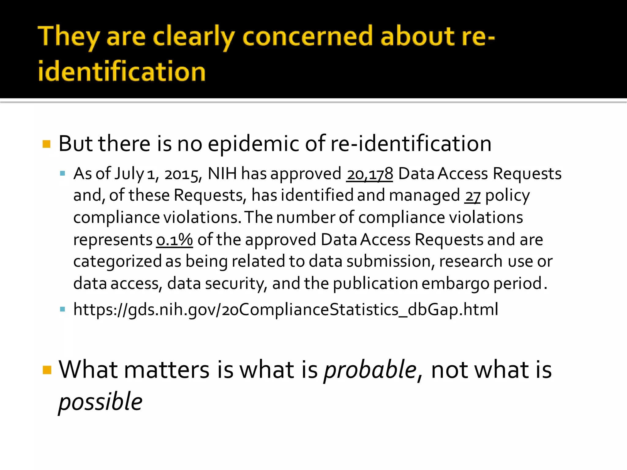  But there is no epidemic of re-identification
As of July1, 2015, NIH has approved 20,178 DataAccess Requests
and,of these Requests, has identifiedand managed 27 policy
complianceviolations.Thenumber of compliance violations
represents 0.1% of the approved DataAccess Requests and are
categorizedas being related to data submission, research use or
data access, data security, and the publication embargo period.
https://gds.nih.gov/20ComplianceStatistics_dbGap.html
What matters is what is probable, not what is
possible