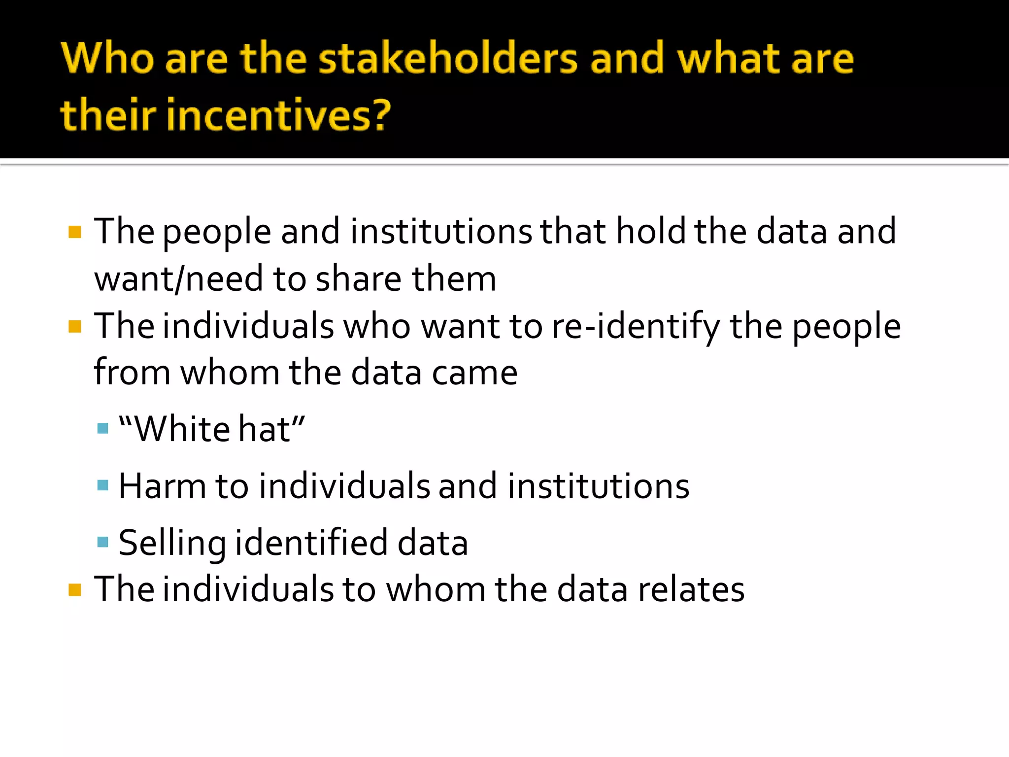  Thepeople and institutions that hold the data and
want/need to share them
Theindividuals who want to re-identify the people
from whom the data came
“Whitehat”
Harm to individuals and institutions
Selling identified data
Theindividuals to whom the data relates
