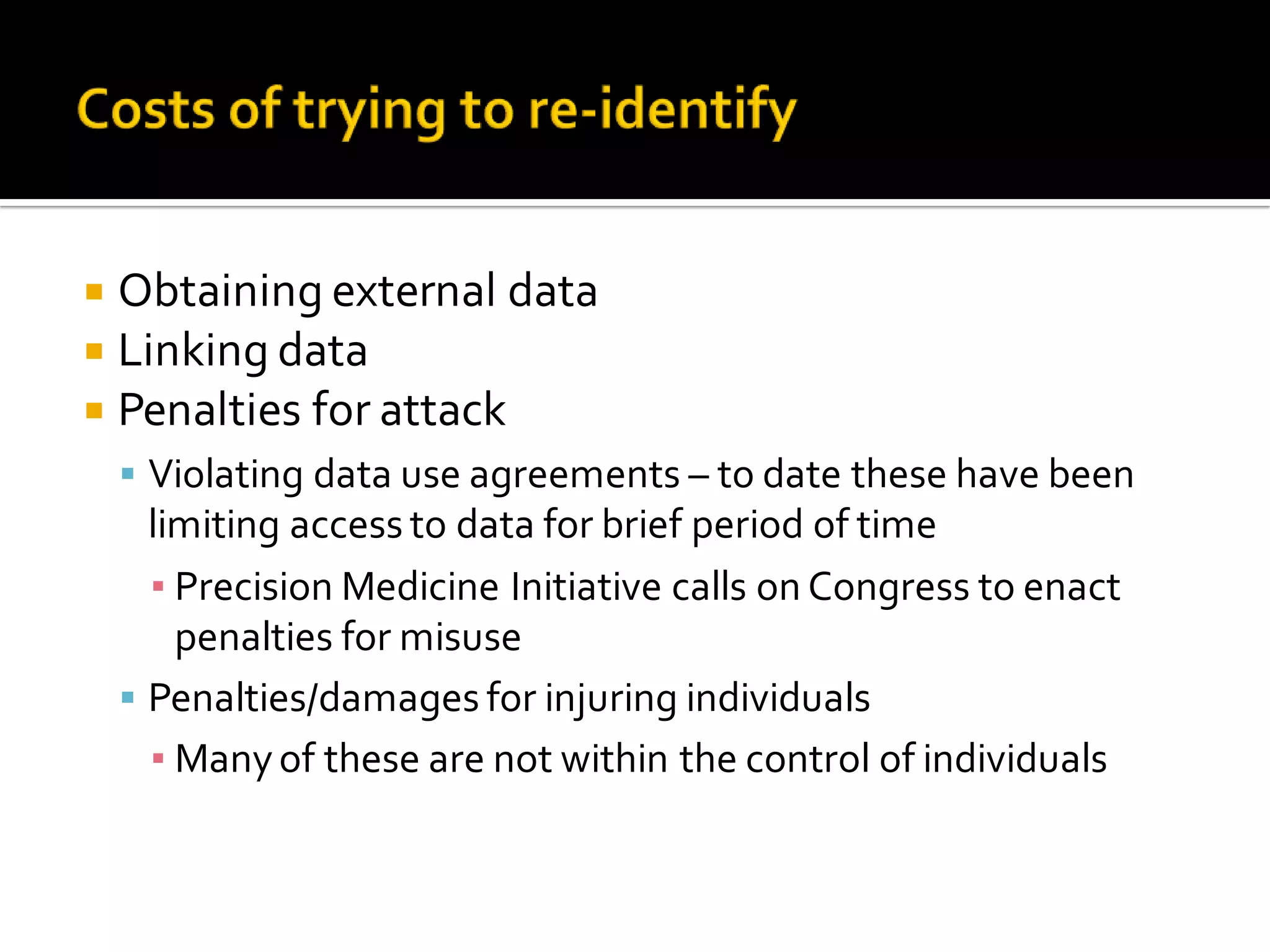  Obtaining external data
Linking data
Penalties for attack
Violating data use agreements – to date these have been
limiting access to data for brief period of time
▪ Precision Medicine Initiative calls on Congress to enact
penalties for misuse
Penalties/damages for injuring individuals
▪ Manyof these are not within the control of individuals