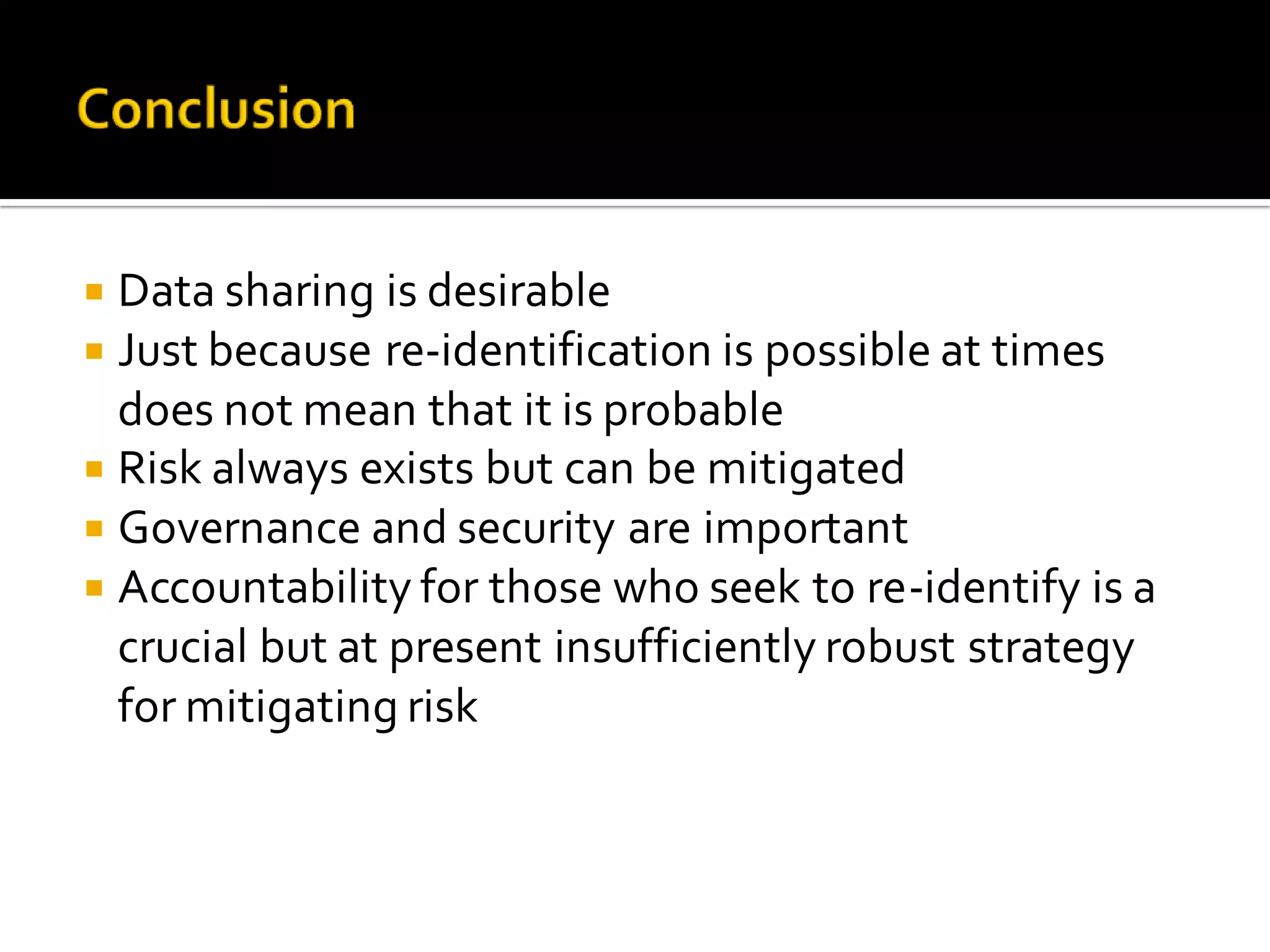  Data sharing is desirable
Just because re-identification is possible at times
does not mean that it is probable
Risk always exists but can be mitigated
Governance and security are important
Accountability for those who seek to re-identify is a
crucial but at present insufficiently robust strategy
for mitigating risk