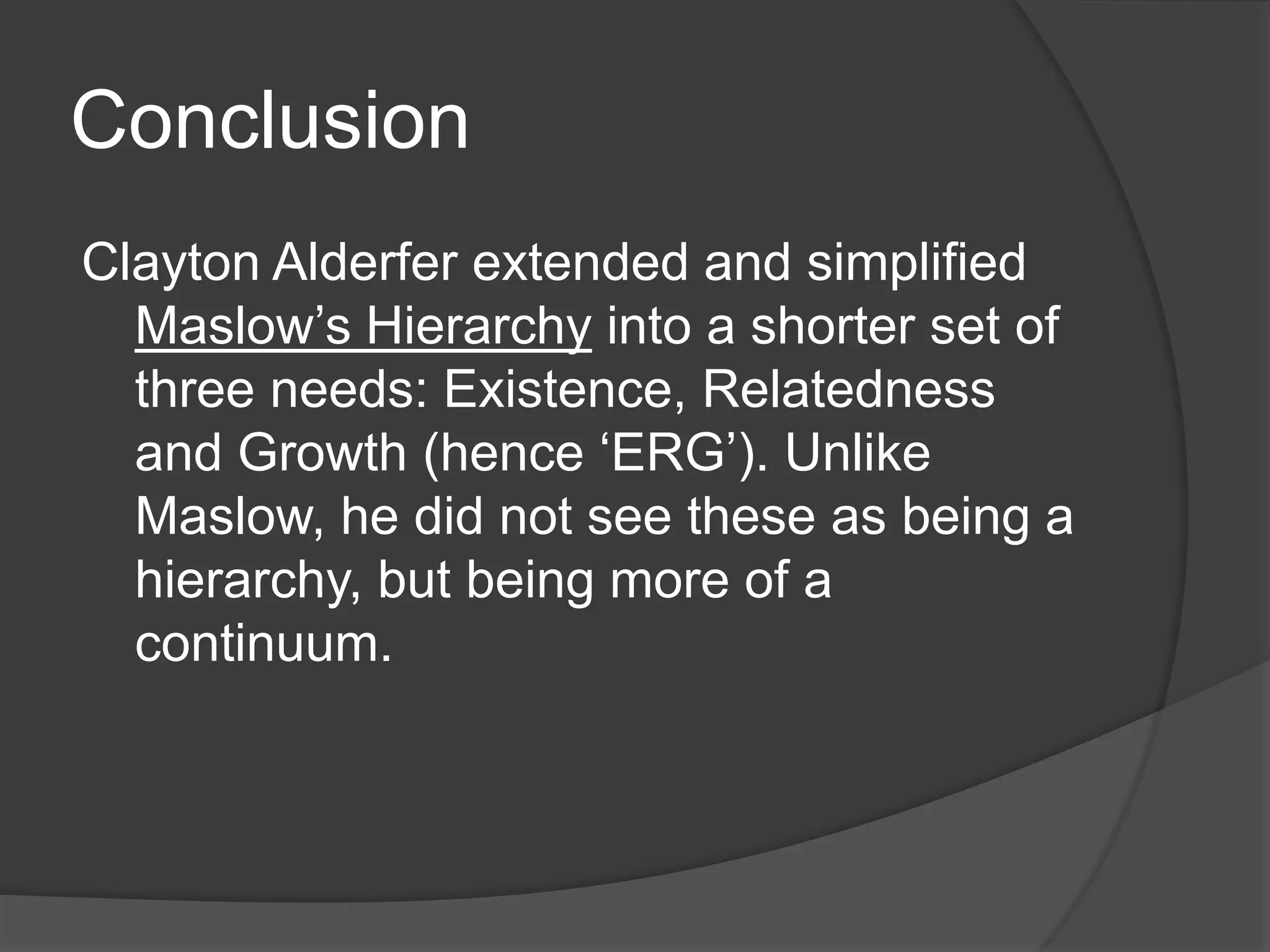 Conclusion
Clayton Alderfer extended and simplified
Maslow’s Hierarchy into a shorter set of
three needs: Existence, Relatedness
and Growth (hence ‘ERG’). Unlike
Maslow, he did not see these as being a
hierarchy, but being more of a
continuum.
 