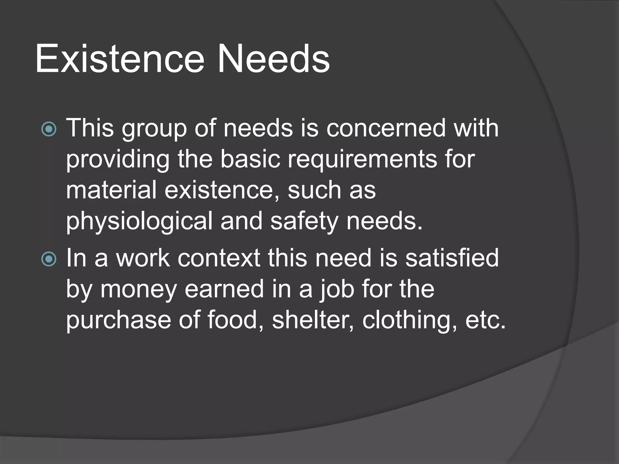 Existence Needs
 This group of needs is concerned with
providing the basic requirements for
material existence, such as
physiological and safety needs.
 In a work context this need is satisfied
by money earned in a job for the
purchase of food, shelter, clothing, etc.
 
