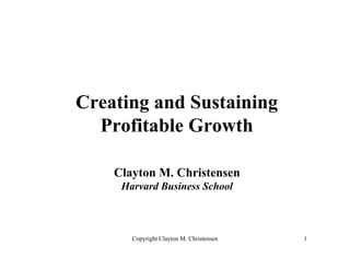 Creating and Sustaining
  Profitable Growth

    Clayton M. Christensen
     Harvard Business School



       Copyright Clayton M. Christensen   1
 