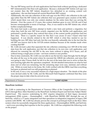 -   The one SSP being used for all web applications had been built without specifying a dedicated
       SSP Administration Site Host web application. Because a dedicated SSP Admin web app was
       not created, then the SSP Admin dropdown box defaulted to an existing content web
       application – the one that housed all current SharePoint 2007 content
   -   Additionally, the root site collection of this web app was the ONLY site collection in the web
       app (other than the SSP Admin site collection that was generated upon creation of the SSP),
       which meant there was only one content database for the entire farm that was serving the
       Intranet. Over the course of 1.5 years, this content database grew to over 110 GB, and it had
       become unmanageable in terms of backups. Plus, it was mated to the SSP Admin site, which
       further complicated things
   -   The team had made a previous attempt to build a new farm and perform a migration, but
       when they built the new SSP from scratch, migrated over the MySite web application, and
       performed a profile import, they noticed that many of the custom profile properties had lost
       their data. There is a specific reason for this that I was aware of once I heard what had
       happened. It was directly related to the old SSP, which is what they needed to use for
       building the new SSP (they had not), but this was basically unfeasible due to the fact that the
       old SSP was forever tied to the 110 GB content database because of the mistake made when
       creating that SSP
   -   Mr. Cobb devised a plan that separated the site collection containing over 100 GB of the total
       data from the web application, put that site collection in its own new web application, and
       allowed for restoring the old SSP to the new farm without it taking 10-11 hours, and all
       without losing a single piece of data – not from content or user profiles.
   -   Due to time constraints, Mr. Cobb was not able to see the last few steps through, but he did get
       the plan all the way to the point where he executed the 100GB site collection, and since that
       was going to take 5 hours itself, he left it to the rest of the team that was to arrive at 8am the
       next morning right after the operation completed. He left detailed instructions on what he had
       done and on what was remaining, but the remaining steps were easy, minimal, and without
       risk. While en route back to his home, Mr. Cobb verified with the ORNL lead that everything
       had gone as planned and was still progressing as planned.
   -   In the end, it was a very successful mission on a high impact situation. The details of the plan
       were devised solely by Mr. Cobb, and the Microsoft Field Engineer confirmed that they were
       the proper steps to take when he arrived on site.

Department of Treasury                                          11/2007-02/2008

SharePoint Architect

Mr. Cobb is contracting to the Department of Treasury Office of the Comptroller of the Currency
(OCC) through Booz Allen Hamilton as the SharePoint Architect/Expert and SeeUnity Subject Matter
Expert/Lead. This massive undertaking by OCC requires integration of their legacy document
management (DM) system – HummingBird – with SharePoint (MOSS) 2007 through the use of
SeeUnity, which is a 3rd-party integration tool that specializes in integration/migration of legacy DM
systems with MOSS. Mr. Cobb has already proven the concept in prototypes built on the Booz Allen
system where he successfully integrated the three applications – HummingBird, MOSS, and SeeUnity
– and is now providing that expertise to the live project. Mr. Cobb has completed the following work
on the project:
 