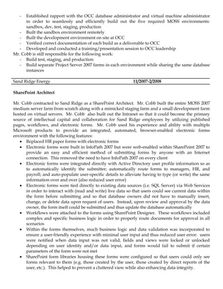 -  Established rapport with the OCC database administrator and virtual machine administrator
      in order to seamlessly and efficiently build out the five required MOSS environments:
      sandbox, dev, test, staging, production
   - Built the sandbox environment remotely
   - Built the development environment on site at OCC
   - Verified correct documentation of each build as a deliverable to OCC
   - Developed and conducted a training/presentation session to OCC leadership
Mr. Cobb is still responsible for the following work:
   - Build test, staging, and production
   - Build separate Project Server 2007 farms in each environment while sharing the same database
      instances

Sand Ridge Energy                                             11/2007-2/2008

SharePoint Architect

Mr. Cobb contracted to Sand Ridge as a SharePoint Architect. Mr. Cobb built the entire MOSS 2007
medium server farm from scratch along with a mimicked staging farm and a small development farm
hosted on virtual servers. Mr. Cobb also built out the Intranet so that it could become the primary
source of intellectual capital and collaboration for Sand Ridge employees by utilizing published
pages, workflows, and electronic forms. Mr. Cobb used his experience and ability with multiple
Microsoft products to provide an integrated, automated, browser-enabled electronic forms
environment with the following features:
   • Replaced HR paper forms with electronic forms
   • Electronic forms were built in InfoPath 2007 but were web-enabled within SharePoint 2007 to
      provide an easy and efficient method of submitting forms by anyone with an Internet
      connection. This removed the need to have InfoPath 2007 on every client
   • Electronic forms were integrated directly with Active Directory user profile information so as
      to automatically identify the submitter; automatically route forms to managers, HR, and
      payroll; and auto-populate user-specific details to alleviate having to type (or write) the same
      information over and over (also reduced user error)
   • Electronic forms were tied directly to existing data sources (i.e. SQL Server) via Web Services
      in order to interact with (read and write) live data so that users could see current data within
      the form before submitting and so that database owners did not have to manually insert,
      change, or delete data upon request of users. Instead, upon review and approval by the data
      owner, the form itself could be submitted and thus update the database automatically
   • Workflows were attached to the forms using SharePoint Designer. These workflows included
      complex and specific business logic in order to properly route documents for approval in all
      scenarios
   • Within the forms themselves, much business logic and data validation was incorporated to
      ensure a user-friendly experience with minimal user input and thus reduced user error: users
      were notified when data input was not valid, fields and views were locked or unlocked
      depending on user identity and/or data input, and forms would fail to submit if certain
      parameters of the form were not met
   • SharePoint form libraries housing these forms were configured so that users could only see
      forms relevant to them (e.g. those created by the user, those created by direct reports of the
      user, etc.). This helped to prevent a cluttered view while also enhancing data integrity.
 