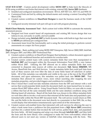 USAF B-52 LCMP – Custom portal development within MOSS 2007 to help track the lifecycle of
B-52s using workflows and forms that interact with existing, external SQL Server 2005 databases
   • Installed and configured standalone environment: IIS 6.0, ASP.NET 2.0, .NET 3.0, and WSS 3.0
   • Customized look and feel by editing the default.master and creating a custom Cascading Style
       Sheet (CSS)
   • Created custom workflows in SharePoint Designer to meet the business needs of the LCMP
       office
   • Configured security-trimmed web part roll-ups to aid with program planning

Multi-Client Maturity Assessment Tool – Built custom tool within MOSS to automate the maturity
assessment process
   • Designed tool from scratch based off requirements and existing MS Access design that was
      tedious to use, not easily re-usable, and not scalable
   • Design included using InfoPath 2007 to build dynamic forms with built-in logic that were tied
      to MOSS pre-defined/pre-configured lists
   • Assessment team loved the functionality and is using the initial prototype to perform current
      assessments on a major Air Force project

Dept of Treasury – Bank auditing tool using MOSS 2007 Enterprise, SQL Server 2000/2005, InfoPath
2007, Designer 2007, and Office 2007 Professional Plus
   • Created custom workflows in SharePoint Designer that facilitated a robust document approval
       process with conditional branches and escalation for overdue tasks
   • Created custom content types with custom metadata fields that were then manipulated in
       InfoPath 2007 and leveraged within the Document Information Panel (DIP), a new feature
       within Word 2007. Utilizing the DIP allowed me to utilize metadata fields that were
       connected to disparate data sources all within one document: SQL Server 2000/2005, MS
       Access, SharePoint lists, and Web Services. I made metadata fields that could pull data from
       each of these sources and even filter the data of some fields based off selections of earlier
       fields. All of this metadata was selectable and visible to the user at the top of the Word 2007
       document, and upon submission, this metadata was pulled back into MOSS 2007. That
       metadata then allowed for custom views, more robust searching after mapping the new
       metadata properties, and provided triggers and conditions for workflows
   • Once I found that I could not take metadata selections from the DIP and interact with a web
       service that would populate fields inside the document itself, my team learned how to create a
       custom Word 2007 ribbon add-in. Using Visual Studio Tools for Office, we were able to create
       a ribbon that had all the same metadata fields and the same database conditions along with
       filtering based off selections. Based off the bank that was chosen in the ribbon metadata field,
       we were then able to invoke a web service that returned all the bank data and populated a pre-
       formatted table within the Word 2007 document itself. The web service would return an XML
       file, and the fields in the document were tied directly to a parameter in that XML file, so they
       would display that information instantaneously upon retrieval of the information.
   • Created custom web-enabled forms that interacted with web services by allowing the user to
       select a bank name from a pulldown list (list populated from a SQL Server 2005 connection)
       and then hit a submit button that invoked the web service, pulled back data, and populated
       the form fields. All field mapping and setup was done through InfoPath 2007, and then both
       the form and the form library were configured to make the form web-enabled, which then
       allowed users to not need any version of InfoPath when interacting with the form. This
 